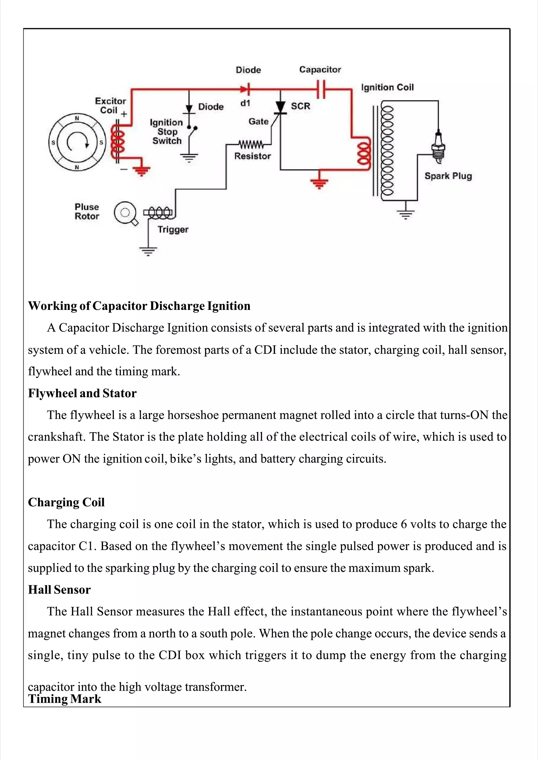  
 
Working of Capacitor Discharge Ignition
Working of Capacitor Discharge Ignition
A Capacitor Discharge Ignition consists of several parts and is integrated with the ignition
A Capacitor Discharge Ignition consists of several parts and is integrated with the ignition
system of a vehicle. The foremost parts of a CDI include the stator, charging coil, hall sensor,
system of a vehicle. The foremost parts of a CDI include the stator, charging coil, hall sensor,
flywheel and the timing mark.
flywheel and the timing mark.
Flywheel and Stator
Flywheel and Stator
The flywheel is a large horseshoe permanent magnet rolled into a circle that turns-ON the
The flywheel is a large horseshoe permanent magnet rolled into a circle that turns-ON the
crankshaft. The Stator is the plate holding all of the electrical coils of wire, which is used to
crankshaft. The Stator is the plate holding all of the electrical coils of wire, which is used to
 power
 power ON
ON the
the ignition c
ignition coil, b
oil, bike’s
ike’s lights,
lights, and
and battery
battery charging
charging circuits.
circuits.
Charging Coil
Charging Coil
The charging coil is one coil in the stator, which is used to produce 6 volts to charge the
The charging coil is one coil in the stator, which is used to produce 6 volts to charge the
capacitor C1. Based on the flywheel’s movement the single pulsed power is produced and is
capacitor C1. Based on the flywheel’s movement the single pulsed power is produced and is
supplied to the sparking plug by the charging coil to ensure the maximum spark.
supplied to the sparking plug by the charging coil to ensure the maximum spark.
Hall Sensor
Hall Sensor
The Hall Sensor measures the Hall effect, the instantaneous point where the flywheel’s
The Hall Sensor measures the Hall effect, the instantaneous point where the flywheel’s
magnet changes from a north to a south pole. When the pole change occurs, the device sends a
magnet changes from a north to a south pole. When the pole change occurs, the device sends a
single, tiny pulse to the CDI box which triggers it to dump the energy from the charging
single, tiny pulse to the CDI box which triggers it to dump the energy from the charging
capacitor into the high voltage transformer.
capacitor into the high voltage transformer.
Timing Mark 
Timing Mark 
 