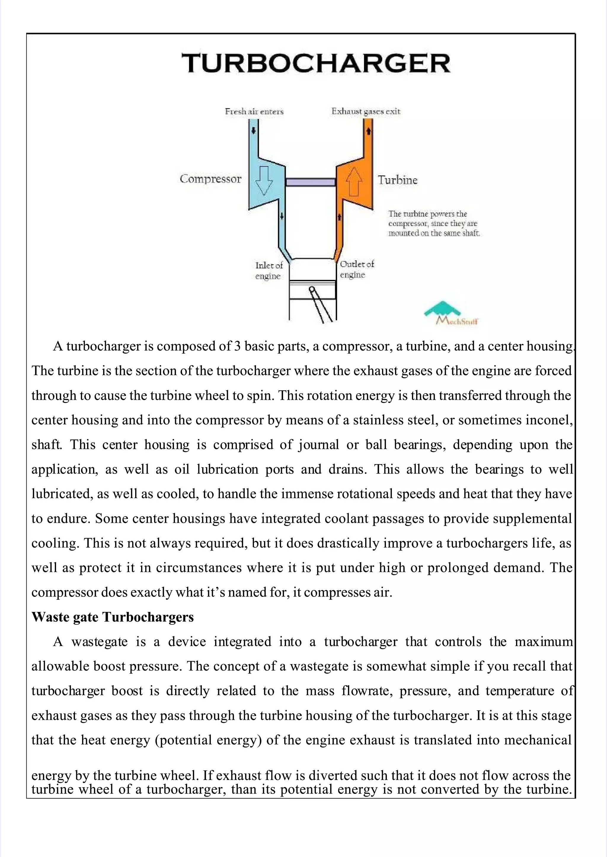 
 
A turbocharger is composed of 3 basic parts, a compressor, a turbine, and a center housing.
A turbocharger is composed of 3 basic parts, a compressor, a turbine, and a center housing.
The turbine is the section of the turbocharger where the exhaust gases of the engine are forced
The turbine is the section of the turbocharger where the exhaust gases of the engine are forced
through to cause the turbine wheel to spin. This rotation energy is then transferred through the
through to cause the turbine wheel to spin. This rotation energy is then transferred through the
center housing and into the compressor by means of a stainless steel, or sometimes inconel,
center housing and into the compressor by means of a stainless steel, or sometimes inconel,
sh
shaft
aft.
. Th
This
is ce
cent
nter
er ho
hous
usin
ing
g is
is co
comp
mpri
rised
sed of
of jo
jour
urna
nal
l or
or ba
ball
ll bea
beari
ring
ngs,
s, de
depe
pend
ndin
ing
g up
upon
on th
the
e
app
appli
lica
cati
tion
on,
, as
as we
well
ll as
as oi
oil
l lu
lubr
bric
icat
atio
ion
n po
port
rts
s an
and
d dra
drain
ins.
s. Th
This
is al
allo
lows
ws th
the
e bea
bearin
rings
gs to
to we
well
ll
lubricated, as well as cooled, to handle the immense rotational speeds and heat that they have
lubricated, as well as cooled, to handle the immense rotational speeds and heat that they have
to endure. Some center housings have integrated coolant passages to provide supplemental
to endure. Some center housings have integrated coolant passages to provide supplemental
cooling. This is not always required, but it does drastically improve a turbochargers life, as
cooling. This is not always required, but it does drastically improve a turbochargers life, as
well as protect it in circumstances where it is put under high or prolonged demand. The
well as protect it in circumstances where it is put under high or prolonged demand. The
compressor does exactly what it’s named for, it compresses air.
compressor does exactly what it’s named for, it compresses air.
Waste gate Turbochargers
Waste gate Turbochargers
A
A wa
wast
steg
egat
ate
e is
is a
a de
devi
vice
ce in
inte
tegr
grat
ated
ed in
into
to a
a tu
turb
rboc
ocha
harg
rger
er th
that
at co
cont
ntro
rols
ls th
the
e ma
maxi
xim
mum
um
allowable boost pressure. The concept of a wastegate is somewhat simple if you recall that
allowable boost pressure. The concept of a wastegate is somewhat simple if you recall that
tu
turb
rboch
ocharg
arger
er boo
boost
st is
is di
direc
rectl
tly
y rel
relat
ated
ed to
to th
the
e ma
mass
ss flo
flowr
wrat
ate,
e, pre
press
ssur
ure,
e, and
and te
temp
mpera
eratu
ture
re of 
of 
exhaust gases as they pass through the turbine housing of the turbocharger. It is at this stage
exhaust gases as they pass through the turbine housing of the turbocharger. It is at this stage
that the heat energy (potential energy) of the engine exhaust is translated into mechanical
that the heat energy (potential energy) of the engine exhaust is translated into mechanical
energy by the turbine wheel. If exhaust flow is diverted such that it does not flow across the
energy by the turbine wheel. If exhaust flow is diverted such that it does not flow across the
turbine wheel of a turbocharger, than its potential energy is not converted by the turbine.
turbine wheel of a turbocharger, than its potential energy is not converted by the turbine.
 