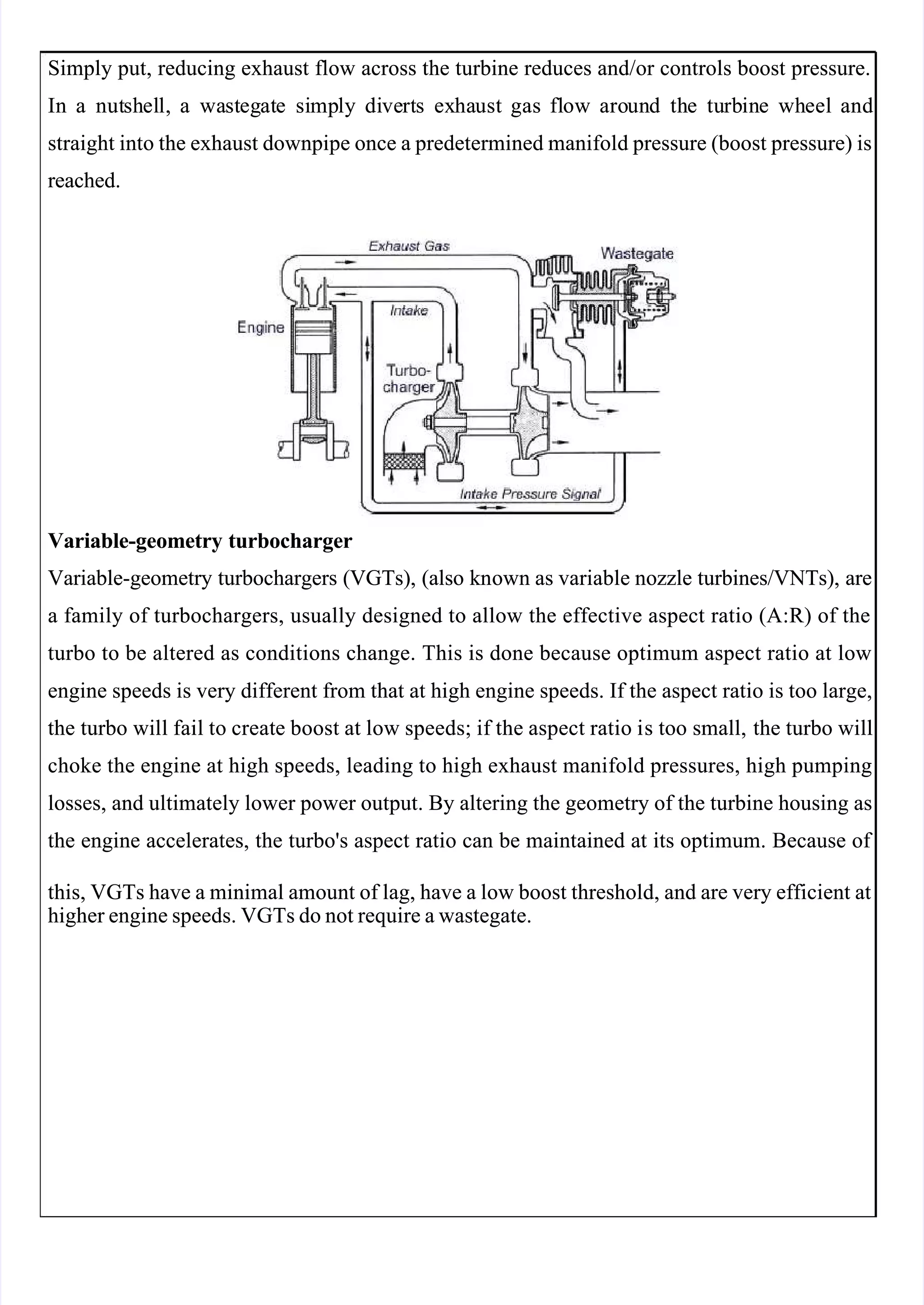  
 
Simply put, reducing exhaust flow across the turbine reduces and/or controls boost pressure.
Simply put, reducing exhaust flow across the turbine reduces and/or controls boost pressure.
In
In a
a nut
nutsh
shel
ell,
l, a
a wa
wast
steg
egat
ate
e si
simp
mply
ly di
dive
vert
rts
s ex
exha
haust
ust gas
gas fl
flow
ow aro
aroun
und
d th
the
e tu
turb
rbin
ine
e wh
wheel
eel and
and
straight into the exhaust downpipe once a predetermined manifold pressure (boost pressure) is
straight into the exhaust downpipe once a predetermined manifold pressure (boost pressure) is
reached.
reached.
Variable-geometry turbocharger
Variable-geometry turbocharger
Variable-geometry turbochargers (VGTs), (also kn
Variable-geometry turbochargers (VGTs), (also known as variable n
own as variable nozzle turbines/V
ozzle turbines/V NTs),
 NTs), are
are
a family of turbochargers, usually designed to allow the effective aspect ratio (A:R) of the
a family of turbochargers, usually designed to allow the effective aspect ratio (A:R) of the
turbo to be altered as conditions change. This is done because optimum aspect ratio at low
turbo to be altered as conditions change. This is done because optimum aspect ratio at low
engine speeds is very different from that at high engine speeds. If the aspect ratio is too large,
engine speeds is very different from that at high engine speeds. If the aspect ratio is too large,
the turbo wi
the turbo will fail to creat
ll fail to create boost at low speeds; if the aspect ratio i
e boost at low speeds; if the aspect ratio is too small,
s too small, the turbo will
 the turbo will
choke the engine at high speeds, leading to high exhaust manifold pressures, high pumping
choke the engine at high speeds, leading to high exhaust manifold pressures, high pumping
losses, and ultimately lower power output. By altering the geometry of the turbine housing as
losses, and ultimately lower power output. By altering the geometry of the turbine housing as
the engine accelerates, the turbo's aspect ratio can be maintained at its optimum. Because of 
the engine accelerates, the turbo's aspect ratio can be maintained at its optimum. Because of 
this, VGTs have a minimal amount of lag, have a low boost threshold, and are very efficient at
this, VGTs have a minimal amount of lag, have a low boost threshold, and are very efficient at
higher engine speeds. VGTs do not require a wastegate.
higher engine speeds. VGTs do not require a wastegate.
 
