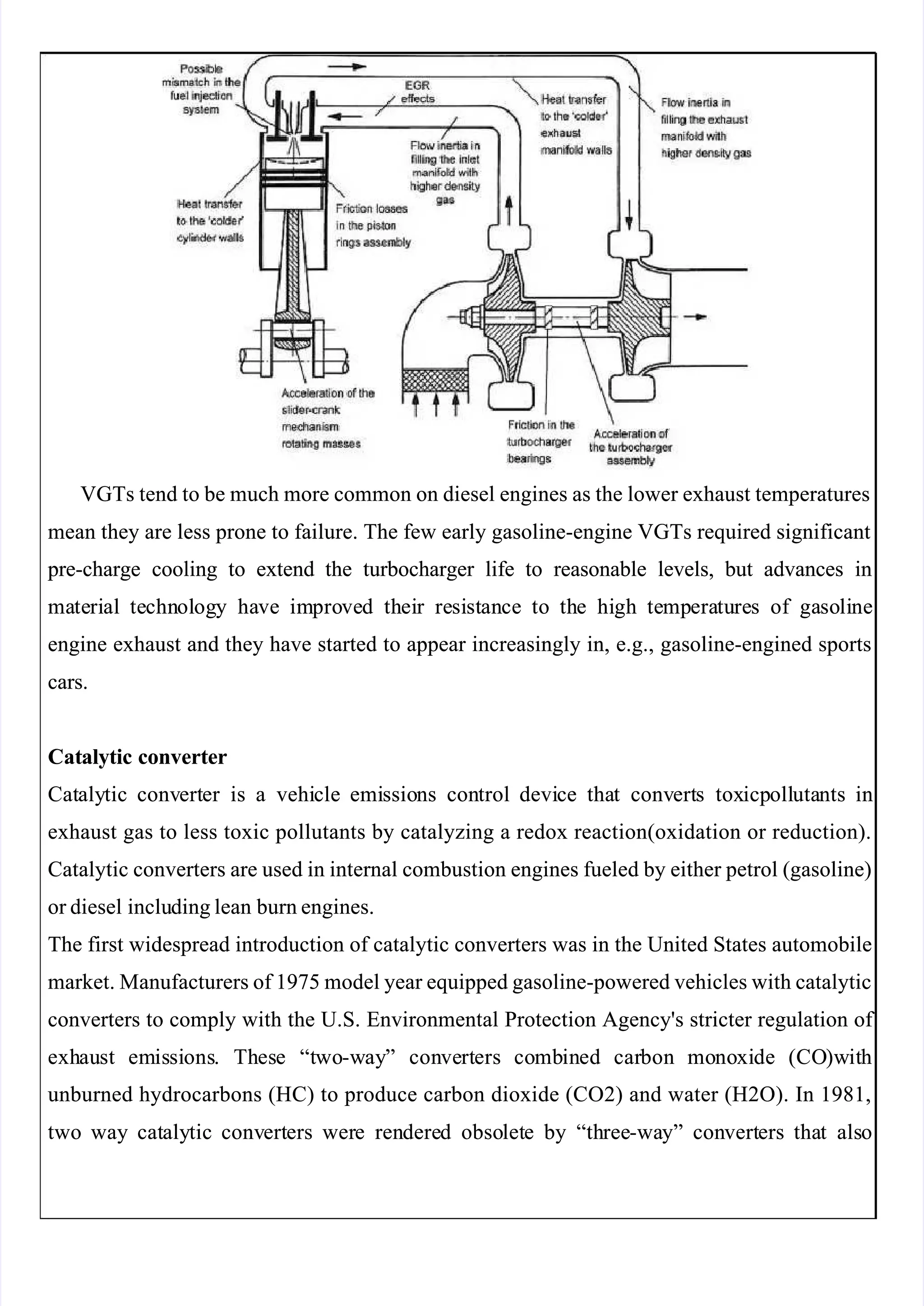  
 
VGTs tend to be much more common on diesel engines as the lower exhaust temperatures
VGTs tend to be much more common on diesel engines as the lower exhaust temperatures
mean they are less prone to failure. The few early gasoline-engine VGTs required significant
mean they are less prone to failure. The few early gasoline-engine VGTs required significant
 pre-charge
 pre-charge cooling
cooling to
to extend
extend the
the turbocharger
turbocharger life
life to
to reasonable
reasonable levels,
levels, but
but advances
advances in
in
ma
mate
teri
rial
al te
techn
chnol
olog
ogy
y ha
have
ve im
impro
prove
ved
d th
thei
eir
r re
resi
sist
stan
ance
ce to
to th
the
e hi
high
gh te
temp
mpera
eratu
ture
res
s of
of ga
gaso
soli
line
ne
engine exhaust and they have started to appear increasingly in, e.g., gasoline-engined sports
engine exhaust and they have started to appear increasingly in, e.g., gasoline-engined sports
cars.
cars.
Cat
Catalytic converte
alytic converter
r
Cat
Cataly
alytic
tic conv
convert
erter
er is
is a
a vehi
vehicle
cle emi
emissio
ssions
ns con
control
trol devi
device
ce tha
that
t conv
convert
erts
s tox
toxicp
icpoll
olluta
utants
nts in
in
exhaust gas to less toxic pollutants by catalyzing a redox reaction(oxidation or reduction).
exhaust gas to less toxic pollutants by catalyzing a redox reaction(oxidation or reduction).
Catalytic converters are used in internal combustion engines fueled by either petrol (gasoline)
Catalytic converters are used in internal combustion engines fueled by either petrol (gasoline)
or diesel
or diesel inclu
including lean
ding lean burn engines.
burn engines.
The first widespread introduction of catalytic converters was in the United States automobile
The first widespread introduction of catalytic converters was in the United States automobile
market. Manufacturers of 1975 model year equipped gasoline-powered vehicles with catalytic
market. Manufacturers of 1975 model year equipped gasoline-powered vehicles with catalytic
converters to comply with the U.S. Environmental Protection Agency's stricter regulation of 
converters to comply with the U.S. Environmental Protection Agency's stricter regulation of 
exh
exhau
aust
st em
emis
issi
sions
ons.
. Th
Thes
ese
e “t
“two
wo-w
-way
ay”
” con
conve
vert
rters
ers co
comb
mbin
ined
ed car
carbon
bon mo
mono
noxi
xide
de (CO
(CO)w
)wit
ith
h
unburned hydrocarbons (HC) to produce carbon dioxide (CO2) and water (H2O). In 1981,
unburned hydrocarbons (HC) to produce carbon dioxide (CO2) and water (H2O). In 1981,
two
two way
way cat
cataly
alytic
tic conv
convert
erters
ers wer
were
e ren
rendere
dered
d obso
obsolet
lete
e by
by “th
“three
ree-wa
-way”
y” con
convert
verters
ers tha
that
t als
also
o
 