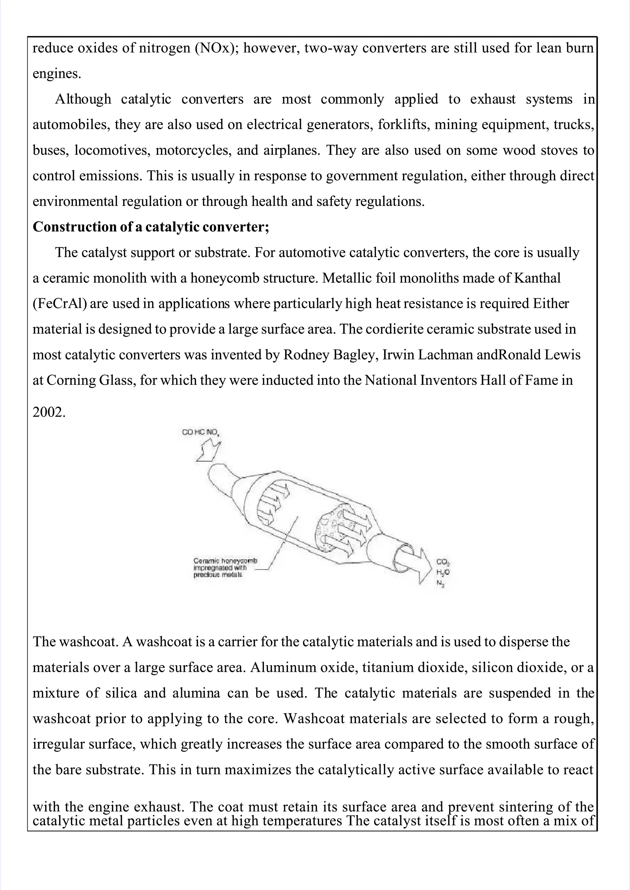 
 
reduce oxides of nitrogen (NOx); however, two-way converters are still used for lean burn
reduce oxides of nitrogen (NOx); however, two-way converters are still used for lean burn
engines.
engines.
Al
Alth
thou
ough
gh ca
cata
taly
lyti
tic
c co
conv
nver
erte
ters
rs ar
are
e mo
most
st co
com
mmo
monl
nly
y ap
appl
plie
ied
d to
to ex
exha
haus
ust
t sy
syst
stem
ems
s in
in
automobiles, they are also used on electrical generators, forklifts, mining equipment, trucks,
automobiles, they are also used on electrical generators, forklifts, mining equipment, trucks,
 buses,
 buses, locomotives,
locomotives, motorcycles,
motorcycles, and
and airplanes.
airplanes. They
They are
are also
also used
used on
on some
some wood
wood stoves
stoves to
to
control emissions. This is usually in response to government regulation, either through direct
control emissions. This is usually in response to government regulation, either through direct
environmental regulation or through health and safety regulations.
environmental regulation or through health and safety regulations.
Construction of a catalytic converter;
Construction of a catalytic converter;
The catalyst support or substrate. For automotive catalytic converters, the core is usually
The catalyst support or substrate. For automotive catalytic converters, the core is usually
a ceramic monolith with a honeycomb structure. Metallic foil monoliths made of Kanthal
a ceramic monolith with a honeycomb structure. Metallic foil monoliths made of Kanthal
(FeCrA
(FeCrAl) are
l) are used in
used in appli
application
cations
s where particul
where particularly high
arly high heat resistance is
heat resistance is requir
required
ed Eithe
Either 
r 
material is designed to provide a large surface area. The cordierite ceramic substrate used in
material is designed to provide a large surface area. The cordierite ceramic substrate used in
most catalytic converters was invented by Rodney Bagley, Irwin Lachman andRonald Lewis
most catalytic converters was invented by Rodney Bagley, Irwin Lachman andRonald Lewis
at Corning Glass, for which they were inducted into the National Inventors Hall of Fame in
at Corning Glass, for which they were inducted into the National Inventors Hall of Fame in
2002.
2002.
The washcoat. A washcoat is a carrier for the catalytic materials and is used to disperse the
The washcoat. A washcoat is a carrier for the catalytic materials and is used to disperse the
materials over a large surface area. Aluminum oxide, titanium dioxide, silicon dioxide, or a
materials over a large surface area. Aluminum oxide, titanium dioxide, silicon dioxide, or a
mi
mixt
xture
ure of
of si
sili
lica
ca and
and al
alum
umin
ina
a can
can be
be use
used.
d. Th
The
e cat
catal
alyt
ytic
ic ma
mater
teria
ials
ls are
are sus
suspe
pend
nded
ed in
in th
the
e
washcoat prior to applying to the core. Washcoat materials are selected to form a rough,
washcoat prior to applying to the core. Washcoat materials are selected to form a rough,
irregular surface, which greatly increases the surface area compared to the smooth surface of 
irregular surface, which greatly increases the surface area compared to the smooth surface of 
the bare substrate. This in turn maximizes the catalytically active surface available to react
the bare substrate. This in turn maximizes the catalytically active surface available to react
with the engine exhaust. The coat must retain its surface area and prevent sintering of the
with the engine exhaust. The coat must retain its surface area and prevent sintering of the
catalytic metal particles even at high temperatures The catalyst itself is most often a mix of 
catalytic metal particles even at high temperatures The catalyst itself is most often a mix of 
 