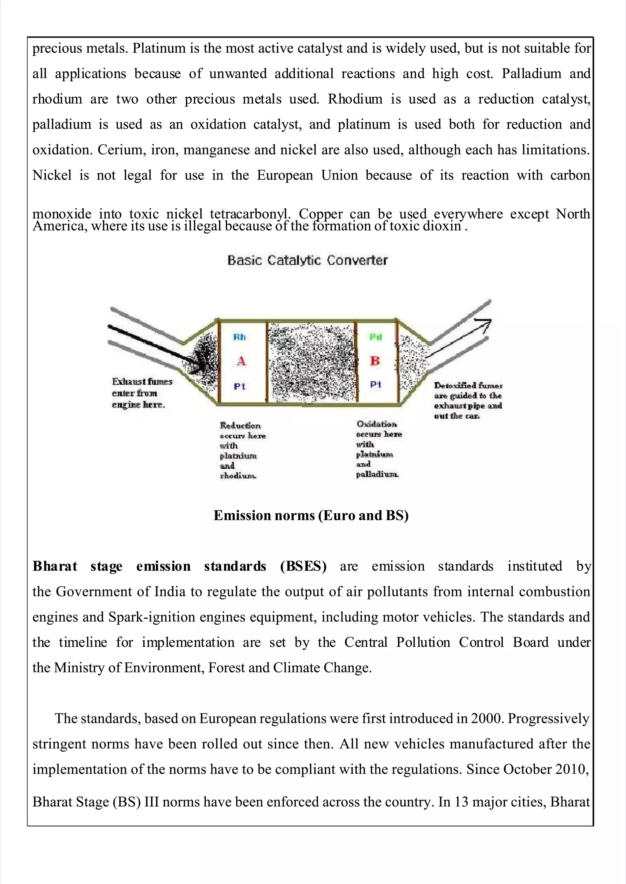  
 
 precious
 precious metals.
metals. Platinum
Platinum is
is the
the most
most active
active catalyst
catalyst and
and is
is widely
widely used,
used, but
but is
is not
not suitable
suitable for 
for 
al
all
l app
appli
lica
cati
tion
ons
s bec
becaus
ause
e of
of unw
unwant
anted
ed ad
addi
diti
tion
onal
al rea
react
ctio
ions
ns and
and hi
high
gh co
cost
st.
. Pa
Pall
llad
adiu
ium
m an
and
d
rh
rhod
odiu
ium
m ar
are
e tw
two
o ot
othe
her
r pr
prec
ecio
ious
us me
meta
tals
ls us
used
ed.
. Rh
Rhod
odiu
ium
m is
is us
used
ed as
as a
a re
redu
duct
ctio
ion
n ca
cata
taly
lyst
st,
,
 palladium
 palladium is
is used
used as
as an
an oxidation
oxidation catalyst,
catalyst, and
and platinum
platinum is
is used
used both
both for
for reduction
reduction and
and
oxidation. Cerium, iron, manganese and nickel are also used, although each has limitations.
oxidation. Cerium, iron, manganese and nickel are also used, although each has limitations.
 Nickel
 Nickel is
is not
not legal
legal for
for use
use in
in the
the European
European Union
Union because
because of
of its
its reaction
reaction with
with carbon
carbon
mon
monoxi
oxide
de int
into
o tox
toxic
ic nic
nickel
kel  tetra
  tetracarbony
carbonyl.
l. Copp
Copper
er ca
can
n be
be us
used
ed ev
ever
eryw
ywhe
here
re ex
exce
cept
pt No
Nort
rth
h
America, where its use is illegal because of the formation of toxic dioxin .
America, where its use is illegal because of the formation of toxic dioxin .
Emission norms (Euro and BS)
Emission norms (Euro and BS)
Bh
Bhar
arat
at st
stag
age
e em
emis
issi
sion
on st
stan
anda
dard
rds
s (B
(BSE
SES)
S)   ar
  are
e em
emis
issi
sion
on st
stan
anda
dard
rds
s in
inst
sti
itu
tute
ted
d by
by
the Government of India to regulate the output of air pollutants from internal combustion
the Government of India to regulate the output of air pollutants from internal combustion
engines and Spark-ignition engines equipment, including motor vehicles. The standards and
engines and Spark-ignition engines equipment, including motor vehicles. The standards and
th
the
e ti
tim
mel
elin
ine
e fo
for
r im
impl
plem
emen
enta
tati
tion
on ar
are
e se
set
t by
by th
the
e Ce
Cent
ntra
ral
l Po
Poll
llut
utio
ion
n Co
Cont
ntro
rol
l Bo
Boar
ard
d un
unde
der 
r 
the Ministry of Environment, Forest and Climate Change.
the Ministry of Environment, Forest and Climate Change.
The standards, based on European regulations were first introduced in 2000. Progressively
The standards, based on European regulations were first introduced in 2000. Progressively
stringent norms have been rolled out since then. All new vehicles manufactured after the
stringent norms have been rolled out since then. All new vehicles manufactured after the
implementation of the norms have to be compliant with the regulations. Since October 2010,
implementation of the norms have to be compliant with the regulations. Since October 2010,
Bharat Stage (BS) III norms have been enforced across the country. In 13 major cities, Bharat
Bharat Stage (BS) III norms have been enforced across the country. In 13 major cities, Bharat
 
