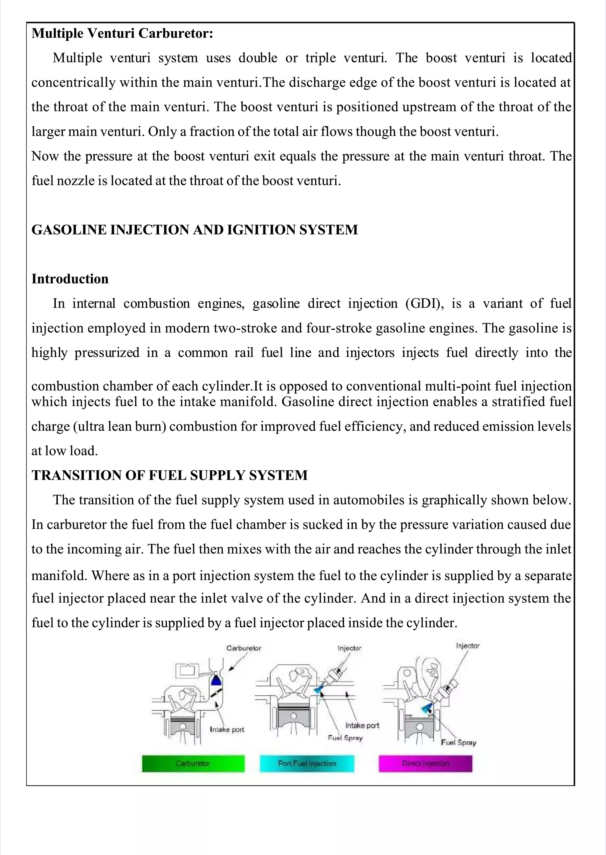  
 
Multiple Venturi Carburetor:
Multiple Venturi Carburetor:
Mu
Mult
ltip
iple
le ven
ventu
turi
ri sy
syste
stem
m us
uses
es dou
doubl
ble
e or
or tr
trip
iple
le ven
ventu
turi
ri.
. Th
The
e boo
boost
st ven
ventu
turi
ri is
is lo
loca
cate
ted
d
concentrically within the main venturi.The discharge edge of the boost venturi is located at
concentrically within the main venturi.The discharge edge of the boost venturi is located at
the throat of the main venturi. The boost venturi is positioned upstream of the throat of the
the throat of the main venturi. The boost venturi is positioned upstream of the throat of the
larger main venturi. Only a fraction of the total air flows though the boost venturi.
larger main venturi. Only a fraction of the total air flows though the boost venturi.
 Now
 Now the
the pressure
pressure at
at the
the boost
boost venturi
venturi exit
exit equals
equals the
the pressure
pressure at
at the
the main
main venturi
venturi throat.
throat. The
The
fuel nozzle is located at the throat of the boost venturi.
fuel nozzle is located at the throat of the boost venturi.
GASOLINE INJECTION AND IGNITION SYSTEM
GASOLINE INJECTION AND IGNITION SYSTEM
Introduction
Introduction
In
In in
inte
terna
rnal
l co
comb
mbust
ustio
ion
n eng
engin
ines
es,
, gas
gasol
olin
ine
e di
dire
rect
ct in
inje
ject
ctio
ion
n (G
(GDI
DI),
), is
is a
a var
varia
iant
nt of
of fue
fuel
l
injection employed in modern two-stroke and four-stroke gasoline engines. The gasoline is
injection employed in modern two-stroke and four-stroke gasoline engines. The gasoline is
hi
highl
ghly
y pre
pressu
ssuri
rize
zed
d in
in a
a co
comm
mmon
on rai
rail
l fu
fuel
el li
line
ne and
and in
inje
ject
ctor
ors
s in
inje
ject
cts
s fue
fuel
l di
direc
rectl
tly
y in
into
to th
the
e
combustion chamber of each cylinder.It is opposed to conventional multi-point fuel injection
combustion chamber of each cylinder.It is opposed to conventional multi-point fuel injection
which injects fuel to the intake manifold. Gasoline direct injection enables a stratified fuel
which injects fuel to the intake manifold. Gasoline direct injection enables a stratified fuel
charge (ultra lean burn) combustion for improved fuel efficiency, and reduced emission levels
charge (ultra lean burn) combustion for improved fuel efficiency, and reduced emission levels
at low load.
at low load.
TRANSITION OF FUEL SUPPLY SYSTEM
TRANSITION OF FUEL SUPPLY SYSTEM
The transition of the fuel supply system used in automobiles is graphically shown below.
The transition of the fuel supply system used in automobiles is graphically shown below.
In carburetor the fuel from the fuel chamber is sucked in by the pressure variation caused due
In carburetor the fuel from the fuel chamber is sucked in by the pressure variation caused due
to the incoming air. The fuel then mixes with the air and reaches the cylinder through the inlet
to the incoming air. The fuel then mixes with the air and reaches the cylinder through the inlet
manifold. Where as in a port injection system the fuel to the cylinder is supplied by a separate
manifold. Where as in a port injection system the fuel to the cylinder is supplied by a separate
fuel injector placed near the inlet valve of the cylinder. And in a direct injection system the
fuel injector placed near the inlet valve of the cylinder. And in a direct injection system the
fuel to the cylinder is supplied by a fuel injector placed inside the cylinder.
fuel to the cylinder is supplied by a fuel injector placed inside the cylinder.
 