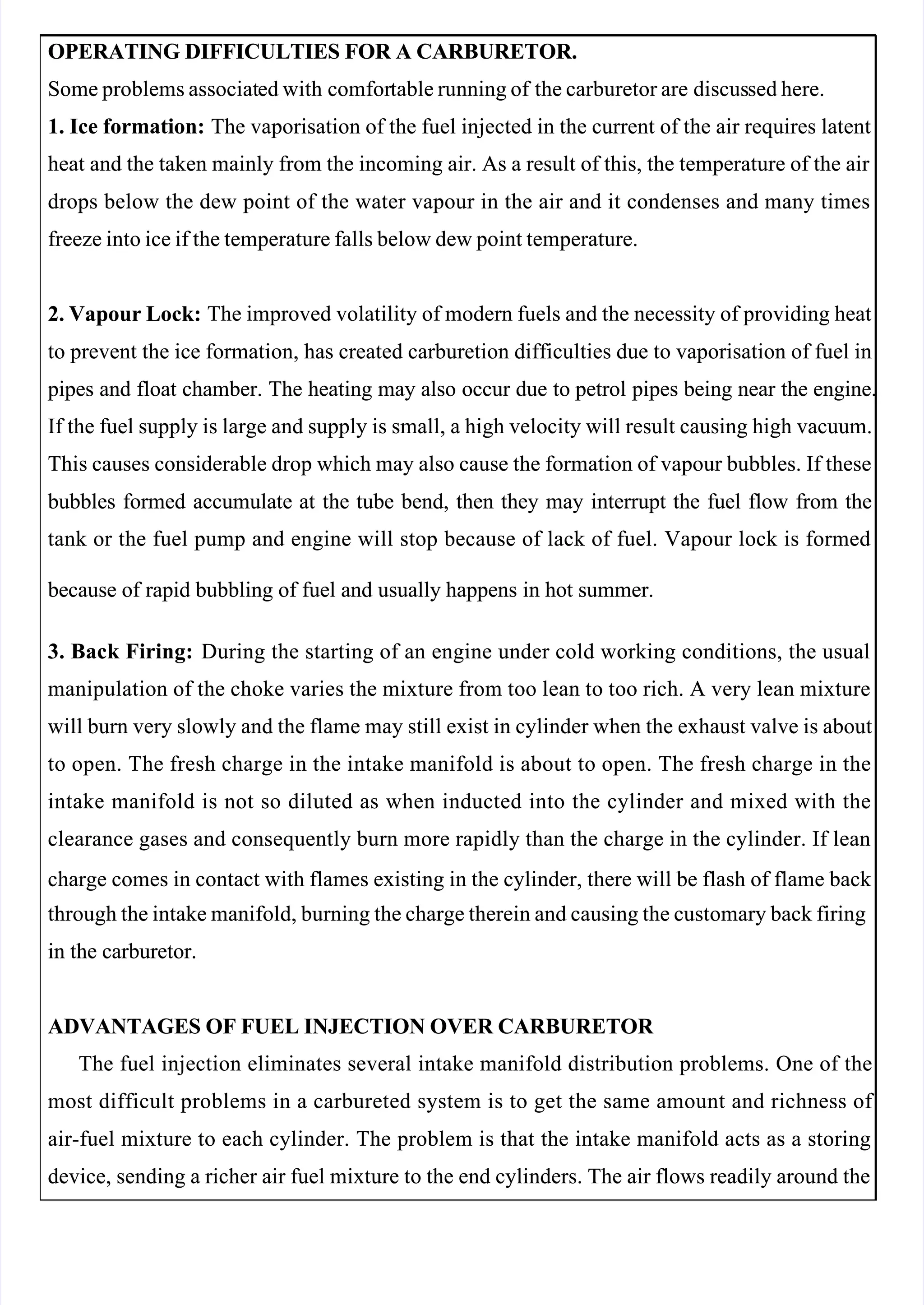  
 
OPERATING DIFFICULTIES FOR A CARBURETOR.
OPERATING DIFFICULTIES FOR A CARBURETOR.
Some problems associat
Some problems associated with
ed with comfor
comfortable running of
table running of the carburetor are
the carburetor are discus
discussed here.
sed here.
1. Ice formation:
1. Ice formation: The vaporisation of the fuel injected in the current of the air requires latent
 The vaporisation of the fuel injected in the current of the air requires latent
heat and the taken mainly from the incoming air. As a result of this, the temperature of the air 
heat and the taken mainly from the incoming air. As a result of this, the temperature of the air 
drops below the dew point of the water vapour in the air and it condenses and many times
drops below the dew point of the water vapour in the air and it condenses and many times
freeze into ice if the temperature falls below dew point temperature.
freeze into ice if the temperature falls below dew point temperature.
2. Vapour Lock:
2. Vapour Lock: The improved volatility of modern fuels and the necessity of providing heat
 The improved volatility of modern fuels and the necessity of providing heat
to prevent the ice formation, has created carburetion difficulties due to vaporisation of fuel in
to prevent the ice formation, has created carburetion difficulties due to vaporisation of fuel in
 pipes
 pipes and
and float
float chamber.
chamber. The
The heating
heating may
may also
also occur
occur due
due to
to petrol
petrol pipes
pipes being
being near
near the
the engine.
engine.
If the fuel supply is large and supply is small, a high velocity will result causing high vacuum.
If the fuel supply is large and supply is small, a high velocity will result causing high vacuum.
This causes considerable drop which may also cause the formation of vapour bubbles. If these
This causes considerable drop which may also cause the formation of vapour bubbles. If these
 bubbles
 bubbles formed
formed accumulate
accumulate at
at the
the tube
tube bend,
bend, then
then they
they may
may interrupt
interrupt the
the fuel
fuel flow
flow from
from the
the
tank or the fuel pump and engine will stop because of lack of fuel. Vapour lock is formed
tank or the fuel pump and engine will stop because of lack of fuel. Vapour lock is formed
 because
 because of
of rapid
rapid bubbling
bubbling of
of fuel
fuel and
and usually
usually happens
happens in
in hot
hot summer.
summer.
3. Back Firing:
3. Back Firing: During the starting of an engine under cold working conditions, the usual
 During the starting of an engine under cold working conditions, the usual
manipulation of the choke varies the mixture from too lean to too rich. A very lean mixture
manipulation of the choke varies the mixture from too lean to too rich. A very lean mixture
will burn very slowly and the flame may still exist in cylinder when the exhaust valve is about
will burn very slowly and the flame may still exist in cylinder when the exhaust valve is about
to open. The fresh charge in the intake manifold is about to open. The fresh charge in the
to open. The fresh charge in the intake manifold is about to open. The fresh charge in the
intake manifold is not so diluted as when inducted into the cylinder and mixed with the
intake manifold is not so diluted as when inducted into the cylinder and mixed with the
clearance gases and consequently burn more rapidly than the charge in the cylinder. If lean
clearance gases and consequently burn more rapidly than the charge in the cylinder. If lean
charge comes in contact with flames existing in the cylinder, there will be flash of flame back 
charge comes in contact with flames existing in the cylinder, there will be flash of flame back 
through the intake manifold, burning the charge therein and causing the customary back firing
through the intake manifold, burning the charge therein and causing the customary back firing
in the carburetor.
in the carburetor.
ADVANTAGES OF FUEL INJECTION OVER CARBURETOR 
ADVANTAGES OF FUEL INJECTION OVER CARBURETOR 
The fuel injection eliminates several intake manifold distribution problems. One of the
The fuel injection eliminates several intake manifold distribution problems. One of the
most difficult problems in a carbureted system is to get the same amount and richness of 
most difficult problems in a carbureted system is to get the same amount and richness of 
air-fuel mixture to each cylinder. The problem is that the intake manifold acts as a storing
air-fuel mixture to each cylinder. The problem is that the intake manifold acts as a storing
device, sending a richer air fuel mixture to the end cylinders. The air flows readily around the
device, sending a richer air fuel mixture to the end cylinders. The air flows readily around the
 
