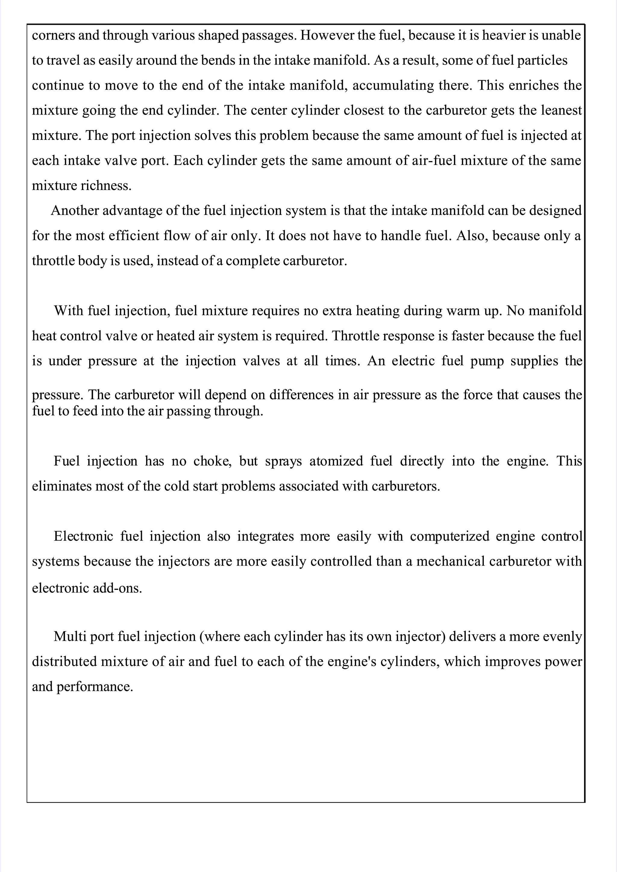  
 
corners and through various shaped passages. However the fuel, because it is heavier is unable
corners and through various shaped passages. However the fuel, because it is heavier is unable
to travel as easily around the bends in the intake manifold. As a result, some of fuel particles
to travel as easily around the bends in the intake manifold. As a result, some of fuel particles
continue to move to the end of the intake manifold, accumulating there. This enriches the
continue to move to the end of the intake manifold, accumulating there. This enriches the
mixture going the end cylinder. The center cylinder closest to the carburetor gets the leanest
mixture going the end cylinder. The center cylinder closest to the carburetor gets the leanest
mixture. The port injection solves this problem because the same amount of fuel is injected at
mixture. The port injection solves this problem because the same amount of fuel is injected at
each intake valve port. Each cylinder gets the same amount of air-fuel mixture of the same
each intake valve port. Each cylinder gets the same amount of air-fuel mixture of the same
mixture richness.
mixture richness.
Another advantage of the fuel injection system is that the intake manifold can be designed
Another advantage of the fuel injection system is that the intake manifold can be designed
for the most efficient flow of air only. It does not have to handle fuel. Also, because only a
for the most efficient flow of air only. It does not have to handle fuel. Also, because only a
throttle body is used, instead of a complete carburetor.
throttle body is used, instead of a complete carburetor.
With fuel injection, fuel mixture requires no extra heating during warm up. No manifold
With fuel injection, fuel mixture requires no extra heating during warm up. No manifold
heat control valve or heated air system is required. Throttle response is faster because the fuel
heat control valve or heated air system is required. Throttle response is faster because the fuel
is
is un
unde
der
r pre
pressu
ssure
re at
at th
the
e in
inje
ject
ctio
ion
n va
valv
lves
es at
at al
all
l ti
time
mes.
s. An
An el
elec
ectr
tric
ic fue
fuel
l pu
pump
mp su
supp
ppli
lies
es th
the
e
 pressure.
 pressure. The
The carburetor
carburetor will
will depend
depend on
on differences
differences in
in air
air pressure
pressure as
as the
the force
force that
that causes
causes the
the
fuel to feed into the air passing through.
fuel to feed into the air passing through.
Fu
Fuel
el in
inje
ject
ctio
ion
n ha
has
s no
no ch
choke
oke,
, bu
but
t spr
spray
ays
s at
atom
omiz
ized
ed fue
fuel
l di
direc
rectl
tly
y in
into
to th
the
e en
engi
gine
ne.
. Thi
This
s
eliminates most of the cold start problems associated with carburetors.
eliminates most of the cold start problems associated with carburetors.
Ele
Electr
ctroni
onic
c fuel
fuel inj
inject
ection
ion als
also
o int
integra
egrates
tes mor
more
e eas
easily
ily wit
with
h com
comput
puteri
erized
zed eng
engine
ine cont
control
rol
systems because the injectors are more easily controlled than a mechanical carburetor with
systems because the injectors are more easily controlled than a mechanical carburetor with
electronic add-ons.
electronic add-ons.
Multi port fuel injection (where each cylinder has its own injector) delivers a more evenly
Multi port fuel injection (where each cylinder has its own injector) delivers a more evenly
distributed mixture of air and fuel to each of the engine's cylinders, which improves power 
distributed mixture of air and fuel to each of the engine's cylinders, which improves power 
and performance.
and performance.
 