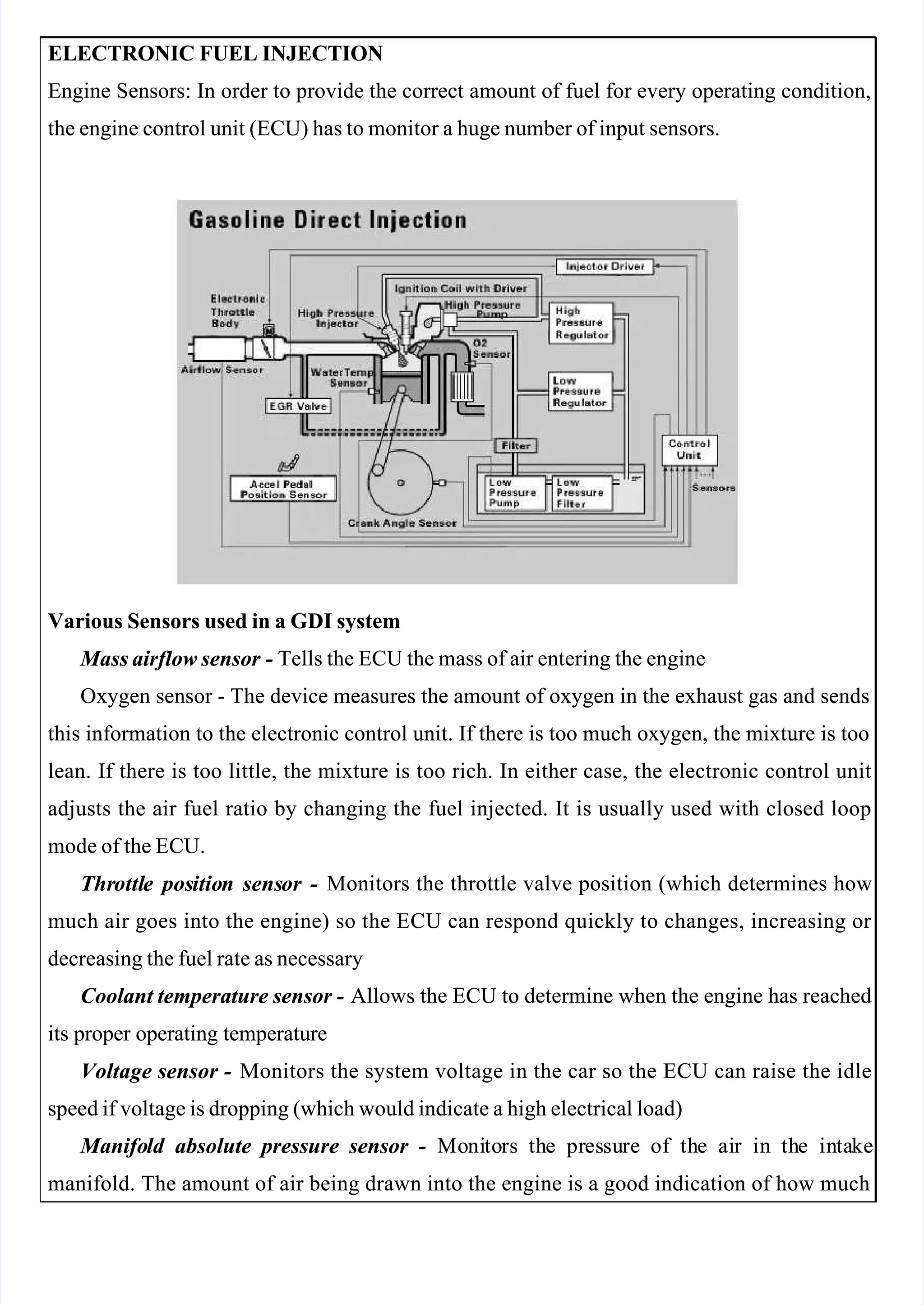 
 
ELECTRONIC FUEL INJECTION
ELECTRONIC FUEL INJECTION
Engine Sensors: In order to provide the correct amount of fuel for every operating condition,
Engine Sensors: In order to provide the correct amount of fuel for every operating condition,
the engine control unit (ECU) has to monitor a huge number of input sensors.
the engine control unit (ECU) has to monitor a huge number of input sensors.
Various Sensors used in a GDI system
Various Sensors used in a GDI system
 Mass airflow sensor
 Mass airflow sensor -
- Tells the ECU the mass of air entering the engine
 Tells the ECU the mass of air entering the engine
Oxygen sensor - The device measures the amount of oxygen in the exhaust gas and sends
Oxygen sensor - The device measures the amount of oxygen in the exhaust gas and sends
this information to the electronic control unit. If there is too much oxygen, the mixture is too
this information to the electronic control unit. If there is too much oxygen, the mixture is too
lean. If there is too little, the mixture is too rich. In either case, the electronic control unit
lean. If there is too little, the mixture is too rich. In either case, the electronic control unit
adjusts the air fuel ratio by changing the fuel injected. It is usually used with closed loop
adjusts the air fuel ratio by changing the fuel injected. It is usually used with closed loop
mode of the ECU.
mode of the ECU.
Thr
Throttl
ottle
e pos
positio
ition
n sens
sensor
or -
- Monitors the throttle valve position (which determines how
 Monitors the throttle valve position (which determines how
much air goes into the engine) so the ECU can respond quickly to changes, increasing or 
much air goes into the engine) so the ECU can respond quickly to changes, increasing or 
decreasing the fuel rate as necessary
decreasing the fuel rate as necessary
Coolant temperature sensor -
Coolant temperature sensor - Allows the ECU to determine when the engine has reached
 Allows the ECU to determine when the engine has reached
its proper operating temperature
its proper operating temperature
Voltage sensor -
Voltage sensor - Monitors the system voltage in the car so the ECU can raise the idle
 Monitors the system voltage in the car so the ECU can raise the idle
speed if voltage is dropping (which would indicate a high electrical load)
speed if voltage is dropping (which would indicate a high electrical load)
 Manifo
 Manifold
ld absolute
absolute pressure
pressure sensor
sensor -
-   Mo
  Moni
nito
tors
rs th
the
e pr
pres
essu
sure
re of
of th
the
e ai
air
r in
in th
the
e in
inta
take
ke
manifold. The amount of air being drawn into the engine is a good indication of how much
manifold. The amount of air being drawn into the engine is a good indication of how much
 