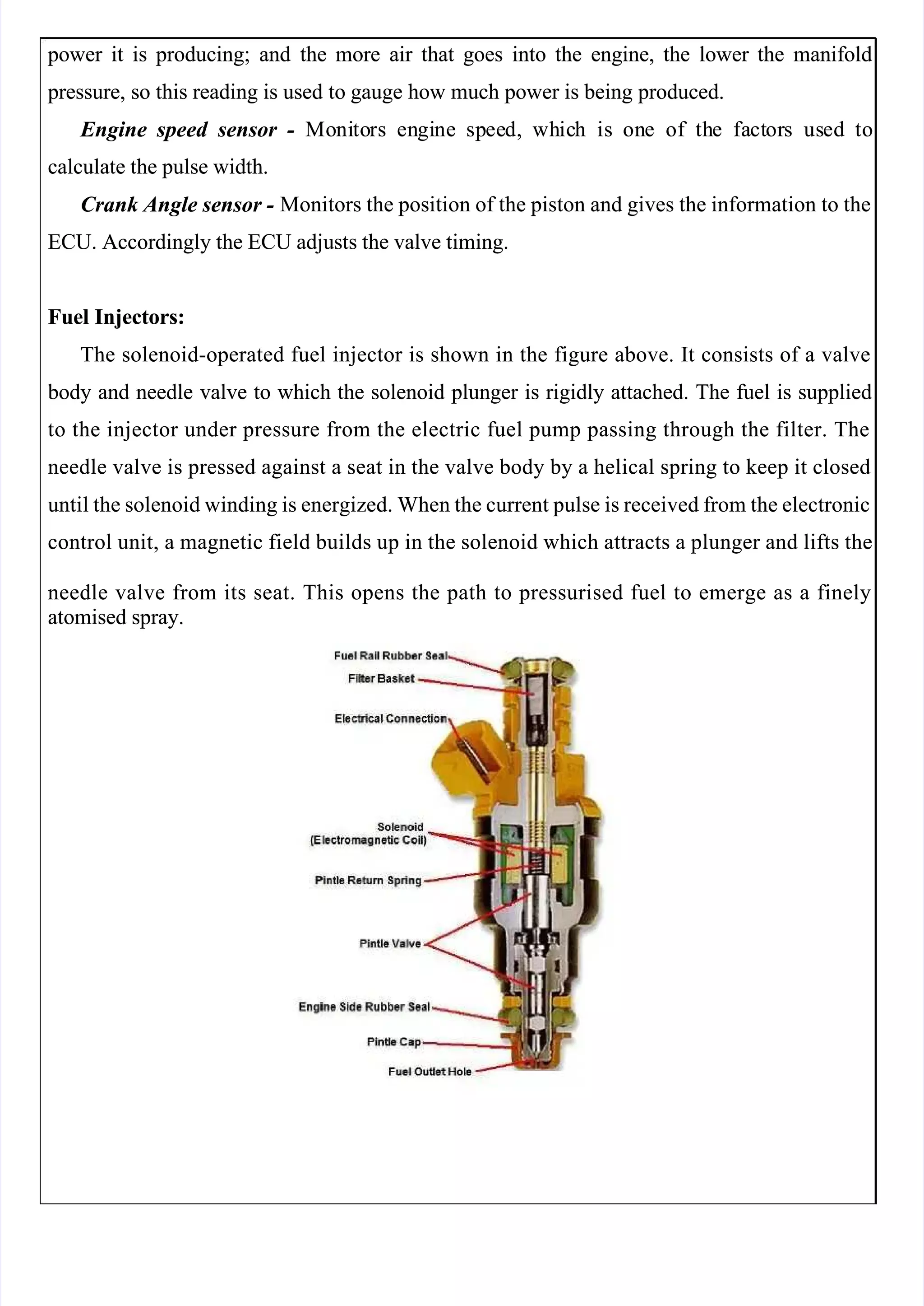  
 
 power
 power it
it is
is producing;
producing; and
and the
the more
more air
air that
that goes
goes into
into the
the engine,
engine, the
the lower
lower the
the manifold
manifold
 pressure,
 pressure, so
so this
this reading
reading is
is used
used to
to gauge
gauge how
how much
much power
power is
is being
being produced.
produced.
 Engine
 Engine speed
speed sensor
sensor -
-   Mo
  Moni
nito
tors
rs en
engi
gine
ne sp
spee
eed,
d, wh
whic
ich
h is
is on
one
e of
of th
the
e fa
fact
ctor
ors
s us
used
ed to
to
calculate the pulse width.
calculate the pulse width.
Crank Angle sensor -
Crank Angle sensor - Monitors the position of the piston and gives the information to the
 Monitors the position of the piston and gives the information to the
ECU. Accordingly the ECU adjusts the valve timing.
ECU. Accordingly the ECU adjusts the valve timing.
Fuel Injectors:
Fuel Injectors:
The solenoid-operated fuel injector is shown in the figure above. It consists of a valve
The solenoid-operated fuel injector is shown in the figure above. It consists of a valve
 body
 body and
and needle
needle valve
valve to
to which
which the
the solenoid
solenoid plunger
plunger is
is rigidly
rigidly attached.
attached. The
The fuel
fuel is
is supplied
supplied
to the injector under pressure from the electric fuel pump passing through the filter. The
to the injector under pressure from the electric fuel pump passing through the filter. The
needle valve is pressed against a seat in the valve body by a helical spring to keep it closed
needle valve is pressed against a seat in the valve body by a helical spring to keep it closed
until the solenoid winding is energized. When the current pulse is received from the electronic
until the solenoid winding is energized. When the current pulse is received from the electronic
control unit, a magnetic field builds up in the solenoid which attracts a plunger and lifts the
control unit, a magnetic field builds up in the solenoid which attracts a plunger and lifts the
needle valve from its seat. This opens the path to pressurised fuel to emerge as a finely
needle valve from its seat. This opens the path to pressurised fuel to emerge as a finely
atomised spray.
atomised spray.
 