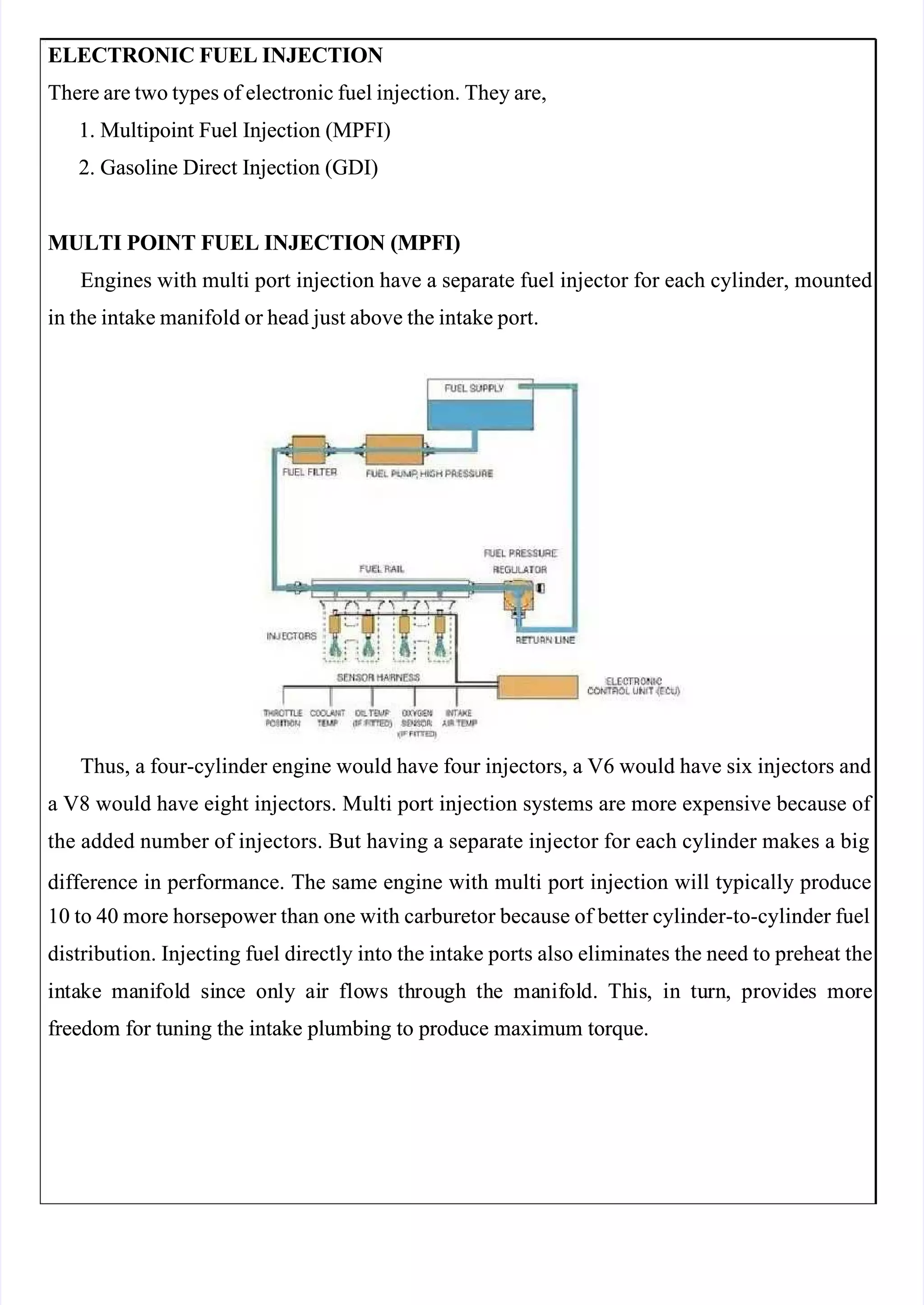  
 
ELECTRONIC FUEL INJECTION
ELECTRONIC FUEL INJECTION
There are two types of electronic fuel injection. They are,
There are two types of electronic fuel injection. They are,
1. Multipoint Fuel Injection (MPFI)
1. Multipoint Fuel Injection (MPFI)
2. Gasoline Direct Injection (GDI)
2. Gasoline Direct Injection (GDI)
MULTI POINT FUEL INJECTION (MPFI)
MULTI POINT FUEL INJECTION (MPFI)
Engines with multi port injection have a separate fuel injector for each cylinder, mounted
Engines with multi port injection have a separate fuel injector for each cylinder, mounted
in the intake manifold or head just above the intake port.
in the intake manifold or head just above the intake port.
Thus, a four-cylinder engine would have four injectors, a V6 would have six injectors and
Thus, a four-cylinder engine would have four injectors, a V6 would have six injectors and
a V8 would have eight injectors. Multi port injection systems are more expensive because of 
a V8 would have eight injectors. Multi port injection systems are more expensive because of 
the added number of injectors. But having a separate injector for each cylinder makes a big
the added number of injectors. But having a separate injector for each cylinder makes a big
difference in performance. The same engine with multi port injection will typically produce
difference in performance. The same engine with multi port injection will typically produce
10 to 40 more horsepower than one with carburetor because of better cylinder-to-cylinder fuel
10 to 40 more horsepower than one with carburetor because of better cylinder-to-cylinder fuel
distribution. Injecting fuel directly into the intake ports also eliminates the need to preheat the
distribution. Injecting fuel directly into the intake ports also eliminates the need to preheat the
in
inta
take
ke ma
mani
nifol
fold
d si
sinc
nce
e on
only
ly ai
air
r flo
flows
ws th
throu
rough
gh th
the
e ma
manif
nifol
old.
d. Th
This
is,
, in
in tu
turn
rn,
, pro
provi
vide
des
s mo
more
re
freedom for tuning the intake plumbing to produce maximum torque.
freedom for tuning the intake plumbing to produce maximum torque.
 