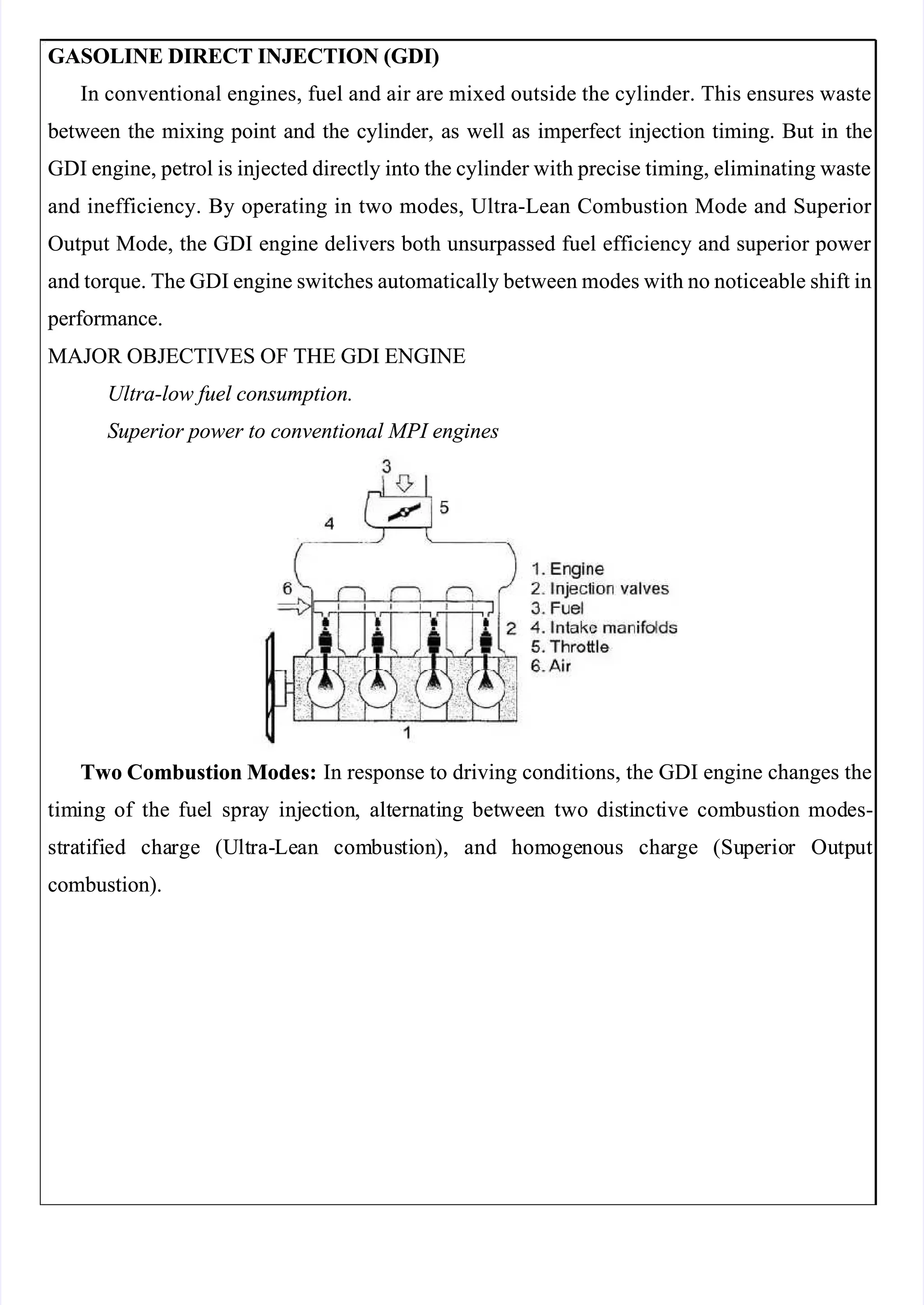  
 
GASOLINE DIRECT INJECTION (GDI)
GASOLINE DIRECT INJECTION (GDI)
In conventional engines, fuel and air are mixed outside the cylinder. This ensures waste
In conventional engines, fuel and air are mixed outside the cylinder. This ensures waste
 between
 between the
the mixing
mixing point
point and
and the
the cylinder,
cylinder, as
as well
well as
as imperfect
imperfect injection
injection timing.
timing. But
But in
in the
the
GDI engine, petrol is injected directly into the cylinder with precise timing, eliminating waste
GDI engine, petrol is injected directly into the cylinder with precise timing, eliminating waste
and inefficiency. By operating in two modes, Ultra-Lean Combustion Mode and Superior 
and inefficiency. By operating in two modes, Ultra-Lean Combustion Mode and Superior 
Output Mode, the GDI engine delivers both unsurpassed fuel efficiency and superior power 
Output Mode, the GDI engine delivers both unsurpassed fuel efficiency and superior power 
and torque. The GDI engine switches automatically between modes with no noticeable shift in
and torque. The GDI engine switches automatically between modes with no noticeable shift in
 performance.
 performance.
MAJOR OBJECTIVES OF THE GDI ENGINE
MAJOR OBJECTIVES OF THE GDI ENGINE
Ultra-low fuel consumption.
Ultra-low fuel consumption.
Superior power to conventional MPI engines
Superior power to conventional MPI engines
Two Combustion Modes:
Two Combustion Modes: In response to driving conditions, the GDI engine changes the
 In response to driving conditions, the GDI engine changes the
tim
timing
ing of
of the
the fue
fuel
l spra
spray
y inj
inject
ection
ion,
, alt
altern
ernati
ating
ng bet
betwee
ween
n two
two dis
disti
tinct
nctive
ive com
combust
bustion
ion mod
modes-
es-
st
stra
rati
tifi
fied
ed cha
charge
rge (U
(Ult
ltra-
ra-Le
Lean
an com
combus
busti
tion
on),
), and
and hom
homoge
ogeno
nous
us cha
charge
rge (Su
(Supe
perio
rior
r Ou
Outp
tput
ut
combustion).
combustion).
 