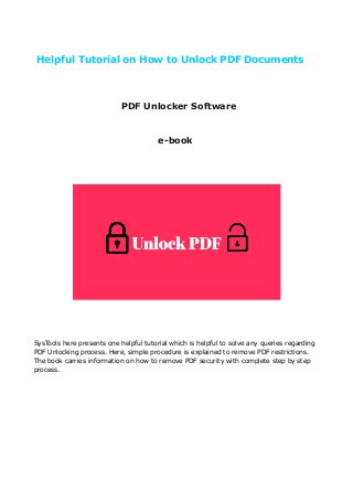 Helpful Tutorial on How to Unlock PDF Documents
PDF Unlocker Software
e-book
SysTools here presents one helpful tutorial which is helpful to solve any queries regarding
PDF Unlocking process. Here, simple procedure is explained to remove PDF restrictions.
The book carries information on how to remove PDF security with complete step by step
process.
 