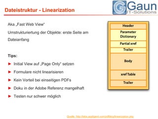 Dateistruktur - LinearizationAka „Fast Web View“Umstrukturiertung der Objekte: erste Seite am DateianfangTips:Initial View auf „Page Only“ setzen Formulare nicht linearisierenKein Vorteil bei einseitigen PDFsDoku in der Adobe Referenz mangelhaftTesten nur schwer möglichQuelle: http://labs.appligent.com/pdfblog/linearization.php