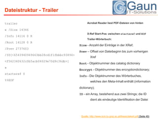 trailer« /Size 14346/Info 14116 0 R/Root 14128 0 R/Prev 2737603/ID[<6543940949663bb28cd1f1fbbbc93894><f562340632c0b5acb04029e70d9c36db>]»startxref 0%%EOFDateistruktur - TrailerAcrobat Reader liest PDF-Dateien von hintenX-RefStart-Pos: zwischen startxref und EOF Trailer-Wörterbuch:Size - Anzahl der Einträge in der XRef;Prev – Offset von Dateibeginn bis zum vorherigen XrefRoot- Objektnummer des catalogdictionaryEncrypt- Objektnummer des encryptiondictionary;Info- Die Objektnummer des Wörterbuches, welches den Meta-Inhalt enthält (informationdictionary);ID- ein Array, bestehend aus zwei Strings; die ID dient als eindeutige Identifikation der DateiQuelle: http://www.iicm.tu-graz.ac.at/thesis/dekert.pdf (Seite 49)