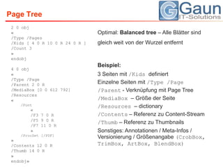 Page Tree2 0 obj«/Type /Pages/Kids [ 4 0 R 10 0 R 24 0 R ]/Count 3»endobj4 0 obj«/Type /Page/Parent 2 0 R/MediaBox [0 0 612 792]/Resources«/Font«/F3 7 0 R/F5 9 0 R/F7 11 0 R»/ProcSet [/PDF]»/Contents 12 0 R/Thumb 14 0 R»endobj»Optimal: Balancedtree– Alle Blätter sind gleich weit von der Wurzel entferntBeispiel:3 Seiten mit /Kids definiertEinzelne Seiten mit /Type /Page/Parent - Verknüpfung mit Page Tree/MediaBox– Größe der Seite/Resources – dictionary/Contents – Referenz zu Content-Stream/Thumb – Referenz zu ThumbnailsSonstiges: Annotationen / Meta-Infos / Versionierung / Größenangabe (CrobBox, TrimBox, ArtBox, BlendBox)