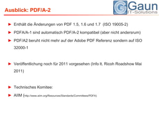 Ausblick: PDF/A-2Enthält die Änderungen von PDF 1.5, 1.6 und 1.7  (ISO 19005-2)PDFA/A-1 sind automatisch PDF/A-2 kompatibel (aber nicht andersrum)PDF/A2 beruht nicht mehr auf der Adobe PDF Referenz sondern auf ISO 32000-1Veröffentlichung noch für 2011 vorgesehen (Info lt. Ricoh Roadshow Mai 2011)Technisches Komitee:AIIM (http://www.aiim.org/Resources/Standards/Committees/PDFA)