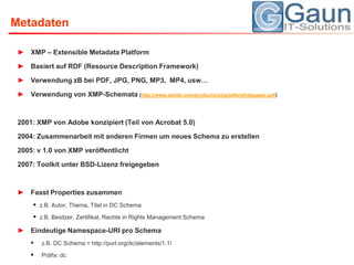 MetadatenXMP – Extensible MetadataPlatformBasiert auf RDF (Resource Description Framework)Verwendung zB bei PDF, JPG, PNG, MP3,  MP4, usw…Verwendung von XMP-Schemata (http://www.adobe.com/products/xmp/pdfs/whitepaper.pdf)2001: XMP von Adobe konzipiert (Teil von Acrobat 5.0)2004: Zusammenarbeit mit anderen Firmen um neues Schema zu erstellen2005: v 1.0 von XMP veröffentlicht2007: Toolkit unter BSD-Lizenz freigegebenFasst Properties zusammenz.B. Autor, Thema, Titel in DC Schemaz.B. Besitzer, Zertifikat, Rechte in RightsManagement SchemaEindeutige Namespace-URI pro Schemaz.B. DC Schema = http://purl.org/dc/elements/1.1/Präfix: dc
