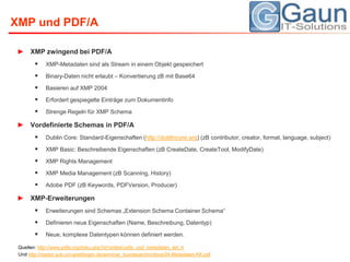 XMP und PDF/AXMP zwingend bei PDF/AXMP-Metadaten sind als Stream in einem Objekt gespeichertBinary-Daten nicht erlaubt – Konvertierung zB mit Base64Basieren auf XMP 2004Erfordert gespiegelte Einträge zum DokumentinfoStrenge Regeln für XMP SchemaVordefinierte Schemas in PDF/ADublin Core: Standard-Eigenschaften (http://dublincore.org) (zBcontributor, creator, format, language, subject)XMP Basic: Beschreibende Eigenschaften (zBCreateDate, CreateTool, ModifyDate)XMP Rights ManagementXMP Media Management (zBScanning, History)Adobe PDF (zBKeywords, PDFVersion, Producer)XMP-ErweiterungenErweiterungen sind Schemas „Extension Schema Container Schema“ Definieren neue Eigenschaften (Name, Beschreibung, Datentyp)Neue, komplexe Datentypen können definiert werden.Quellen: http://www.pdfa.org/doku.php?id=artikel:pdfa_und_metadaten_teil_4Und http://nestor.sub.uni-goettingen.de/seminar_bundesarchiv/docs/04-Metadaten-KK.pdf