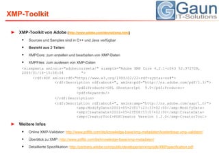 XMP-ToolkitXMP-Toolkit von Adobe (http://www.adobe.com/devnet/xmp.html)Sources und Samples sind in C++ und Java verfügbarBesteht aus 2 Teilen:XMPCore: zum erstellen und bearbeiten von XMP-DatenXMPFiles: zum auslesen von XMP-Daten<x:xmpmetaxmlns:x="adobe:ns:meta/" x:xmptk="Adobe XMP Core 4.2.1-c043 52.372728, 2009/01/18-15:08:04        ">   <rdf:RDFxmlns:rdf="http://www.w3.org/1999/02/22-rdf-syntax-ns#">      			<rdf:Descriptionrdf:about="„ xmlns:pdf="http://ns.adobe.com/pdf/1.3/">         		<pdf:Producer>GPL Ghostscript  9.0</pdf:Producer>         		<pdf:Keywords/>      	</rdf:Description>      	<rdf:Descriptionrdf:about="„ xmlns:xmp="http://ns.adobe.com/xap/1.0/">         			<xmp:ModifyDate>2011-05-23T17:23:33+02:00</xmp:ModifyDate>         			<xmp:CreateDate>2011-05-23T08:53:07+02:00</xmp:CreateDate>         			<xmp:CreatorTool>PDFCreator Version 1.2.0</xmp:CreatorTool>Weitere InfosOnline XMP-Validator: http://www.pdflib.com/de/knowledge-base/xmp-metadaten/kostenloser-xmp-validator/Überblick zu XMP: http://www.pdflib.com/de/knowledge-base/xmp-metadaten/Detaillierte Spezifikation: http://partners.adobe.com/public/developer/en/xmp/sdk/XMPspecification.pdf
