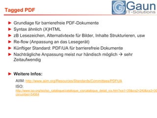 Tagged PDFGrundlage für barrierefreie PDF-DokumenteSyntax ähnlich (X)HTMLzB Lesezeichen, Alternativtexte für Bilder, Inhalte Strukturieren, uswRe-flow (Anpassung an das Lesegerät)Künftiger Standard: PDF/UA für barrierefreie DokumenteNachträgliche Anpassung meist nur händisch möglich  sehr ZeitaufwendigWeitere Infos:AIIM: http://www.aiim.org/Resources/Standards/Committees/PDFUAISO: http://www.iso.org/iso/iso_catalogue/catalogue_ics/catalogue_detail_ics.htm?ics1=35&ics2=240&ics3=30&csnumber=54564