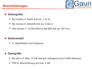 BeschränkungenSeitengrößeBis Version 3: 45x45 Zoll (ca. 1,14 m)Bis Version 6: 200x200 Zoll (ca. 5,08 m)Seit Version 7: 15.000.000x15.000.000 Zoll (ca. 381 km)SeitenanzahlLt. Spezifikation nicht begrenztDateigrößeBis pdf v1.5: Max. 10 GB (Danach unbegrenzt durch XRef-Streams)PDF/A: Beschränkung auf max. 2 GB