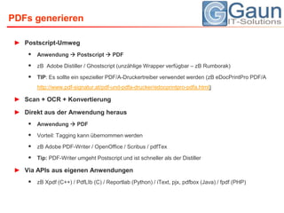 PDFs generierenPostscript-Umweg Anwendung  Postscript  PDFzB  Adobe Distiller / Ghostscript (unzählige Wrapper verfügbar – zBRumborak)TIP: Es sollte ein spezieller PDF/A-Druckertreiber verwendet werden (zBeDocPrintProPDF/A http://www.pdf-signatur.at/pdf-und-pdfa-drucker/edocprintpro-pdfa.html)Scan + OCR + KonvertierungDirekt aus der Anwendung herausAnwendung  PDFVorteil: Tagging kann übernommen werdenzB Adobe PDF-Writer / OpenOffice / Scribus / pdfTexTip: PDF-Writer umgeht Postscript und ist schneller als der DistillerVia APIs aus eigenen AnwendungenzBXpdf (C++) / PdfLIb (C) / Reportlab (Python) / iText, pjx, pdfbox (Java) / fpdf (PHP)