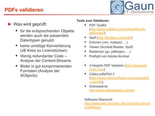 PDFs validierenWas wird geprüft:für die entsprechenden Objekte werden auch die passenden Datentypen genutzt keine unnötige Konvertierung (zB Kreis zu Linienstücken)Wenig redundanter Code – Analyse der Content-StreamsBilder in gut komprimierenden Formaten (Analyse der XObjects)Tools zum Validieren:PDF ToolKit (http://www.pdflabs.com/tools/pdftk-the-pdf-toolkit/)Xpdf (http://foolabs.com/xpdf/)Editoren (vim, notepad, …)Viewer (Acrobat Reader, Xpdf)Rasterizer (gs, pdftoppm, …)Preflight von Adobe Acrobat3-Heights PDF Validator (http://www.pdf-tools.com/)Callas pdfaPilot 2 (http://www.callassoftware.com/callas/doku.php/de)Onlinedienst: http://www.validatepdfa.com/de/Software-Übersicht: http://www.pdfa.org/doku.php?id=pdfa:produkte:validieren