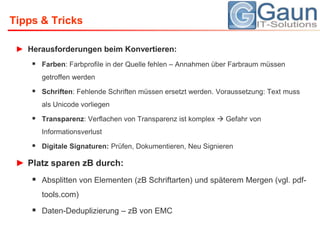Tipps & TricksHerausforderungen beim Konvertieren:Farben: Farbprofile in der Quelle fehlen – Annahmen über Farbraum müssen getroffen werdenSchriften: Fehlende Schriften müssen ersetzt werden. Voraussetzung: Text muss als Unicode vorliegenTransparenz: Verflachen von Transparenz ist komplex  Gefahr von InformationsverlustDigitale Signaturen: Prüfen, Dokumentieren, Neu SignierenPlatz sparen zB durch: Absplitten von Elementen (zB Schriftarten) und späterem Mergen (vgl. pdf-tools.com)Daten-Deduplizierung – zB von EMC