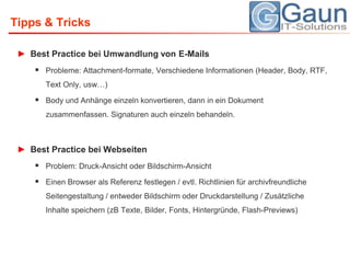 Tipps & TricksBest Practice bei Umwandlung von E-MailsProbleme: Attachment-formate, Verschiedene Informationen (Header, Body, RTF, Text Only, usw…)Body und Anhänge einzeln konvertieren, dann in ein Dokument zusammenfassen. Signaturen auch einzeln behandeln.Best Practice bei WebseitenProblem: Druck-Ansicht oder Bildschirm-AnsichtEinen Browser als Referenz festlegen / evtl. Richtlinien für archivfreundliche Seitengestaltung / entweder Bildschirm oder Druckdarstellung / Zusätzliche Inhalte speichern (zB Texte, Bilder, Fonts, Hintergründe, Flash-Previews)