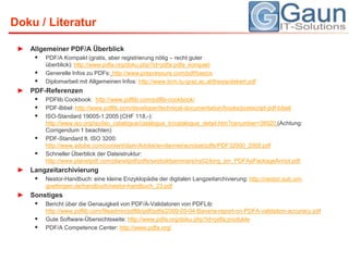 Doku / LiteraturAllgemeiner PDF/A ÜberblickPDF/A Kompakt (gratis, aber registrierung nötig – recht guter überblick): http://www.pdfa.org/doku.php?id=pdfa:pdfa_kompaktGenerelle Infos zu PDFs:http://www.prepressure.com/pdf/basicsDiplomarbeit mit Allgemeinen Infos: http://www.iicm.tu-graz.ac.at/thesis/dekert.pdfPDF-ReferenzenPDFlibCookbook:  http://www.pdflib.com/pdflib-cookbook/PDF-Bibel: http://www.pdflib.com/developer/technical-documentation/books/postscript-pdf-bibel/ISO-Standard 19005-1:2005 (CHF 118,-): http://www.iso.org/iso/iso_catalogue/catalogue_tc/catalogue_detail.htm?csnumber=38920(Achtung: Corrigendum 1 beachten)PDF-Standard lt. ISO 3200: http://www.adobe.com/content/dam/Adobe/en/devnet/acrobat/pdfs/PDF32000_2008.pdfSchnellerÜberblick der Dateistruktur: http://www.planetpdf.com/planetpdf/pdfs/seyboldseminars/ny02/king_jim_PDFAsPackageAnnot.pdfLangzeitarchivierungNestor-Handbuch: eine kleine Enzyklopädie der digitalen Langzeitarchivierung: http://nestor.sub.uni-goettingen.de/handbuch/nestor-handbuch_23.pdfSonstigesBericht über die Genauigkeit von PDF/A-Validatoren von PDFLib: http://www.pdflib.com/fileadmin/pdflib/pdf/pdfa/2009-05-04-Bavaria-report-on-PDFA-validation-accuracy.pdfGute Software-Übersichtsseite: http://www.pdfa.org/doku.php?id=pdfa:produktePDF/A Competence Center: http://www.pdfa.org/
