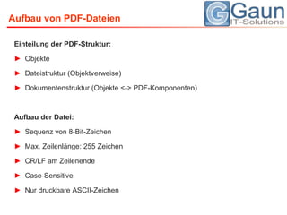 Einteilung der PDF-Struktur:ObjekteDateistruktur (Objektverweise)Dokumentenstruktur (Objekte <-> PDF-Komponenten)Aufbau der Datei:Sequenz von 8-Bit-ZeichenMax. Zeilenlänge: 255 ZeichenCR/LF am ZeilenendeCase-SensitiveNur druckbare ASCII-ZeichenAufbau von PDF-Dateien