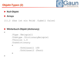 Null-ObjektArrays[11.2 (Das ist ein Feld) /Label1 false]Wörterbuch-Objekt (dictionary)«	/Type /Beispiel1	/Subtype /DictionaryBeispiel	/Version 1.0	/Subdictionary	«		/Schlüssel1 100		/Schlüssel2 (Test)	»»Objekt-Typen (2)