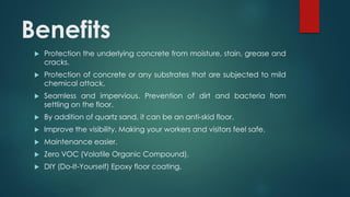 Benefits
 Protection the underlying concrete from moisture, stain, grease and
cracks.
 Protection of concrete or any substrates that are subjected to mild
chemical attack.
 Seamless and impervious. Prevention of dirt and bacteria from
settling on the floor.
 By addition of quartz sand, it can be an anti-skid floor.
 Improve the visibility. Making your workers and visitors feel safe.
 Maintenance easier.
 Zero VOC (Volatile Organic Compound).
 DIY (Do-It-Yourself) Epoxy floor coating.
 