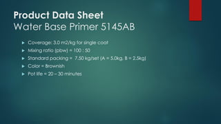 Product Data Sheet
Water Base Primer 5145AB
 Coverage: 3.0 m2/kg for single coat
 Mixing ratio (pbw) = 100 : 50
 Standard packing = 7.50 kg/set (A = 5.0kg, B = 2.5kg)
 Color = Brownish
 Pot life = 20 – 30 minutes
 