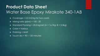 Product Data Sheet
Water Base Epoxy Mirakote 340-1AB
 Coverage = 2.0 m2/kg for two coats
 Mixing ratio (pbw) = 100 : 20
 Standard Packing = 20.0 kg/set (A = 16.7kg, B = 3.3kg)
 Color = Various
 Finishing = Matt
 Touch dry = 90 – 120 minutes
 