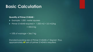 Basic Calculation
Quantity of Primer 5145AB :
 Example: 1,000 meter squares
 Primer 5145AB required = 1,000 m2 ÷ 3.0 m2/kg
= 333.3 kg
+ 10% of wastage = 366.7 kg
Standard packing size of Primer 5145AB is 7.5kg/set. Thus,
approximately 49 sets of primer 5145AB is required.
 