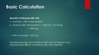 Basic Calculation
Quantity of Mirakote 340-1AB :
 Example: 1,000 meter squares
 Mirakote 340-1AB required = 1,000 m2 ÷ 2.0 m2/kg
= 500.0 kg
+ 10% of wastage = 550.0 kg
Standard packing size of Mirakote 340-1AB is 20.0kg/set. Thus,
approximately 28 sets of Mirakote 340-1AB is required.
 