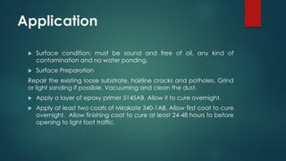 Application
 Surface condition: must be sound and free of oil, any kind of
contamination and no water ponding.
 Surface Preparation
Repair the existing loose substrate, hairline cracks and potholes. Grind
or light sanding if possible. Vacuuming and clean the dust.
 Apply a layer of epoxy primer 5145AB. Allow it to cure overnight.
 Apply at least two coats of Mirakote 340-1AB. Allow first coat to cure
overnight. Allow finishing coat to cure at least 24-48 hours to before
opening to light foot traffic.
 
