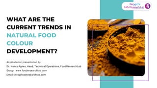 WHAT ARE THE
CURRENT TRENDS IN
NATURAL FOOD
COLOUR
DEVELOPMENT?
An Academic presentation by
Dr. Nancy Agnes, Head, Technical Operations, FoodResearchLab
Group: www.foodresearchlab.com
Email: info@foodresearchlab.com
 