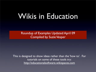 Wikis in Education
      Roundup of Examples Updated April 09
           Compiled by Suzie Vesper




This is designed to show ideas rather than the ‘how to’. For
             tutorials on some of these tools try:
          http://educationalsoftware.wikispaces.com
 