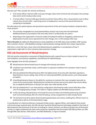 White Paper: Multi-layered Protection for Multiple Backup Issues: Hybrid Backup Architectures 11
© 2013 by The Enterprise Strategy Group, Inc. All Rights Reserved.
Not clear yet? Then consider the intranet architecture.
 If all remote offices’ Internet traffic must pass through a data center (intranet hub and spoke), then perhaps
data center-centric backup makes sense.
 If remote offices’ Internet traffic goes directly to and from those offices, then a cloud solution such as Mozy
reduces that intranet traffic—optimizing access to headquarters resources that would otherwise be
competing for bandwidth.
But what about the capital expense and operational requirements of the extra backup hardware compared with a
cloud solution?
 The centrally manageable but cloud-powered Mozy solution may trump even the distributed
NetWorker/Avamar presumptions that some data center IT professionals are used to.
 Depending on the organization’s financial models (including the ability to chargeback, preference of
depreciation of assets versus operational line-item charges, etc.), it still could go either way.
That is the point: By adding the MozyEnterprise cloud capabilities to the EMC data center portfolio, EMC is giving
their customers choices—with flexibility to design a data protection strategy that fits their unique requirements.
With that in mind, ESG took a closer look at the MozyEnterprise capabilities in consideration of how IT
organizations might add it to their enterprise data protection strategy.
ESG Lab Assessment of MozyEnterprise
ESG Lab recently conducted an assessment of MozyEnterprise with a special focus on claims related to ease of use
and installation, security/trust capabilities, and efficiency for hybrid backups.
Some highlights from the ESG Lab Report:5
 MozyEnterprise demonstrated easy-to-manage online backup and restore.
 Installation was extremely simple, and the option to separate installation from activation made it easy to
deploy at scale.
 ESG Lab validated that MozyEnterprise offers the highest levels of security with redundant operations;
Reed-Solomon erasure coding; state-of-the-art, fully protected NOCs and data centers; and military-grade
encryption.
 A key MozyEnterprise feature is the ability for customers to maintain their own encryption keys with no
access by the cloud provider. MozyEnterprise includes this privacy and security option that ensures Mozy
has no capability whatsoever to decrypt user data, even under penalty of law.
 ESG Lab validated that IT can retain backup configuration and enterprise-wide control while Mozy takes
care of managing backup storage. This makes it a highly scalable and affordable backup solution.
 In ESG Lab testing, MozyEnterprise minimized the amount of data transmitted by performing only block-
level incremental backups after the initial full backup, and by using pointers to data already stored.
 The 2xProtect local drive option demonstrated speedy backup and restore, enabling fast, efficient return to
productivity as well as minimizing network usage.
In consideration of a hybrid architecture composed of data centers, regional offices, and endpoints that contain
critical and unique corporate data, the ESG Lab team found the MozyEnterprise technology suitable for the kinds of
data protection that businesses of all sizes are looking for. (Some customers use Mozy to protect tens of thousands
of seats.) It might complement the data center protection capabilities that the broader EMC BRS portfolio can offer
through EMC Data Domain, EMC Avamar, and EMC NetWorker, as Figure 4 showed.
5
Source: ESG Lab Report, MozyEnterprise: Secure, Efficient, Cloud-based Backup, August 2013.
 