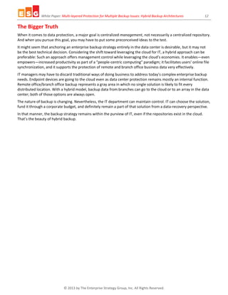 White Paper: Multi-layered Protection for Multiple Backup Issues: Hybrid Backup Architectures 12
© 2013 by The Enterprise Strategy Group, Inc. All Rights Reserved.
The Bigger Truth
When it comes to data protection, a major goal is centralized management, not necessarily a centralized repository.
And when you pursue this goal, you may have to put some preconceived ideas to the test.
It might seem that anchoring an enterprise backup strategy entirely in the data center is desirable, but it may not
be the best technical decision. Considering the shift toward leveraging the cloud for IT, a hybrid approach can be
preferable: Such an approach offers management control while leveraging the cloud’s economies. It enables—even
empowers—increased productivity as part of a “people-centric computing” paradigm; it facilitates users’ online file
synchronization, and it supports the protection of remote and branch office business data very effectively.
IT managers may have to discard traditional ways of doing business to address today’s complex enterprise backup
needs. Endpoint devices are going to the cloud even as data center protection remains mostly an internal function.
Remote office/branch office backup represents a gray area in which no single solution is likely to fit every
distributed location. With a hybrid model, backup data from branches can go to the cloud or to an array in the data
center; both of those options are always open.
The nature of backup is changing. Nevertheless, the IT department can maintain control. IT can choose the solution,
fund it through a corporate budget, and definitely remain a part of that solution from a data-recovery perspective.
In that manner, the backup strategy remains within the purview of IT, even if the repositories exist in the cloud.
That’s the beauty of hybrid backup.
 