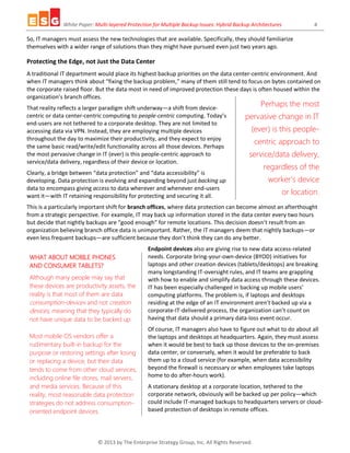 White Paper: Multi-layered Protection for Multiple Backup Issues: Hybrid Backup Architectures 4
© 2013 by The Enterprise Strategy Group, Inc. All Rights Reserved.
Perhaps the most
pervasive change in IT
(ever) is this people-
centric approach to
service/data delivery,
regardless of the
worker’s device
or location.
So, IT managers must assess the new technologies that are available. Specifically, they should familiarize
themselves with a wider range of solutions than they might have pursued even just two years ago.
Protecting the Edge, not Just the Data Center
A traditional IT department would place its highest backup priorities on the data center-centric environment. And
when IT managers think about “fixing the backup problem,” many of them still tend to focus on bytes contained on
the corporate raised floor. But the data most in need of improved protection these days is often housed within the
organization’s branch offices.
That reality reflects a larger paradigm shift underway—a shift from device-
centric or data center-centric computing to people-centric computing. Today’s
end-users are not tethered to a corporate desktop. They are not limited to
accessing data via VPN. Instead, they are employing multiple devices
throughout the day to maximize their productivity, and they expect to enjoy
the same basic read/write/edit functionality across all those devices. Perhaps
the most pervasive change in IT (ever) is this people-centric approach to
service/data delivery, regardless of their device or location.
Clearly, a bridge between “data protection” and “data accessibility” is
developing. Data protection is evolving and expanding beyond just backing up
data to encompass giving access to data wherever and whenever end-users
want it—with IT retaining responsibility for protecting and securing it all.
This is a particularly important shift for branch offices, where data protection can become almost an afterthought
from a strategic perspective. For example, IT may back up information stored in the data center every two hours
but decide that nightly backups are “good enough” for remote locations. This decision doesn’t result from an
organization believing branch office data is unimportant. Rather, the IT managers deem that nightly backups—or
even less frequent backups—are sufficient because they don’t think they can do any better.
Endpoint devices also are giving rise to new data access-related
needs. Corporate bring-your-own-device (BYOD) initiatives for
laptops and other creation devices (tablets/desktops) are breaking
many longstanding IT-oversight rules, and IT teams are grappling
with how to enable and simplify data access through these devices.
IT has been especially challenged in backing up mobile users’
computing platforms. The problem is, if laptops and desktops
residing at the edge of an IT environment aren’t backed up via a
corporate-IT-delivered process, the organization can’t count on
having that data should a primary data-loss event occur.
Of course, IT managers also have to figure out what to do about all
the laptops and desktops at headquarters. Again, they must assess
when it would be best to back up those devices to the on-premises
data center, or conversely, when it would be preferable to back
them up to a cloud service (for example, when data accessibility
beyond the firewall is necessary or when employees take laptops
home to do after-hours work).
A stationary desktop at a corporate location, tethered to the
corporate network, obviously will be backed up per policy—which
could include IT-managed backups to headquarters servers or cloud-
based protection of desktops in remote offices.
WHAT ABOUT MOBILE PHONES
AND CONSUMER TABLETS?
Although many people may say that
these devices are productivity assets, the
reality is that most of them are data
consumption-devices and not creation
devices, meaning that they typically do
not have unique data to be backed up.
Most mobile OS vendors offer a
rudimentary built-in backup for the
purpose or restoring settings after losing
or replacing a device, but their data
tends to come from other cloud services,
including online file stores, mail servers,
and media services. Because of this
reality, most reasonable data protection
strategies do not address consumption-
oriented endpoint devices.
 
