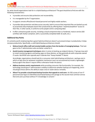 White Paper: Multi-layered Protection for Multiple Backup Issues: Hybrid Backup Architectures 7
© 2013 by The Enterprise Strategy Group, Inc. All Rights Reserved.
So, what should organizations look for in a hybrid backup architecture? The goal should be to find one with the
following characteristics:
 It provides and ensures data protection and recoverability.
 It is manageable by the IT organization.
 It supports remote office/branch-based personnel and highly mobile workers.
 It provides data protection and data access securely, both to ensure that important files are backed up and
to proactively help employees boost their productivity by offering them “anytime/anywhere” access to
their files. In other words, it conforms to the people-centric computing ideal.
 It offers enterprise-grade security, including a cloud component that is a hardened, mature service (ISO
certified, Safe Harbor compliant, with a successfully completed SSAE 16 audit, etc.).
Additional Key Points
It’s certainly worth emphasizing that a great hybrid architecture doesn’t just prevent drops in productivity; it helps
increase productivity. Specifically, a solid hybrid backup architecture should:
 Relieve branch office staff and remote/mobile workers from the burden of managing backups. That task
goes to the IT administrators who are better suited for it.
 Avoid invasive management techniques when it comes to backing up endpoint devices. IT groups may wish
to install monitoring agents and backup apps on those devices, as they generally do with corporate-owned
IT assets. But BYOD users typically won’t tolerate that “heavy-handed” IT desire.
Accordingly, organizations should look for a consumer-style hybrid backup architecture—perhaps one in
which an app store (or whatever installation mechanism users are accustomed to) installs a lightweight
backup agent that doesn’t require VPN or otherwise hinder the device.
 Address business-centric requirements while providing consumer-like functionality. For example, the
technology should give IT administrators visibility to determine whether backups are happening, and it
should give those admins the ability to wipe a lost or stolen device remotely.
 Allow IT to provide a cloud-based backup function that appeals to end-users. An ESG survey of non-IT
personnel (see Figure 3) identified cloud-based backup and storage as the second most common service
that end-users purchase without IT’s knowledge or consent.4
4
Source: ESG Research Report, 2013 IT Spending Intentions Survey, January 2013.
 