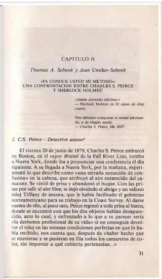 CAPITULO II
CAPITULO II
Thomas A. Sebeok y Jean Umiker-Sebeok
Thomas A. Sebeok y Jean Umiker-Sebeok
«YA CONOCE USTED MI METODO»:
«YA CONOCE USTED MI METODO»:
UNA CONFRONTACION ENTRE CHARLES S. PEIRCE
UNA CONFRONTACION ENTRE CHARLES S. PEIRCE
Y SHERLOCK HOLMES'
Y SHERLOCK HOLMES'
«Jamás pretendo adivinar.»
«Jamás pretendo adivinar.»
—
— She
Sherloc
rlock
k Ho
Holme
lmes
s en
en E
El
l sig
signo
no de
de (los)
(los)
cuatro.
cuatro.
Pero debemos conquistar la verdad adivinan
Pero debemos conquistar la verdad adivinan
do, o de ningún modo.
do, o de ningún modo.
—
— Ch
Charle
arles
s S
S.
. Peirce,
Peirce, Ms.
Ms. 6922.
6922.
1. C.S. Peirce
1. C.S. Peirce -
- D
Det
etect
ective
ive asesor3
asesor3
El viernes 20 de junio de 1879, Charles S. Peirce embarcó
El viernes 20 de junio de 1879, Charles S. Peirce embarcó
en Boston, en el vapor
en Boston, en el vapor B
Bri
rist
stol
ol de la Fall River Line, rumbo
de la Fall River Line, rumbo
a Nueva York, donde iba a pronunciar una conferencia el día
a Nueva York, donde iba a pronunciar una conferencia el día
siguiente. A su llegada a Nueva York, por la mañana, experi
siguiente. A su llegada a Nueva York, por la mañana, experi
mentó lo que describe como «una extraña sensación de con
mentó lo que describe como «una extraña sensación de con
fusión» en la cabeza, que atribuyó al aire enrarecido del ca
fusión» en la cabeza, que atribuyó al aire enrarecido del ca
marote. Se vistió de prisa y abandonó el buque. Con las pri
marote. Se vistió de prisa y abandonó el buque. Con las pri
sas por salir al aire libre, se dejó olvidado el abrigo y un valioso
sas por salir al aire libre, se dejó olvidado el abrigo y un valioso
reloj Tiffany de áncora, que le había facilitado el gobierno
reloj Tiffany de áncora, que le había facilitado el gobierno
norteamericano para su trabajo en la Coast Survey. Al darse
norteamericano para su trabajo en la Coast Survey. Al darse
cuenta
cuenta de ell
de ello
o,
, al poco rato,
al poco rato, Pei
Peirce
rce regr
regresó a to
esó a toda
da prisa
prisa al barco,
al barco,
donde se encontró con que los dos objetos habían desapare
donde se encontró con que los dos objetos habían desapare
cido, ante lo cual, y enfrentado a lo que a su parecer sería
cido, ante lo cual, y enfrentado a lo que a su parecer sería
«la deshonra profesional de su vida» si no conseguía devol
«la deshonra profesional de su vida» si no conseguía devol
ver el reloj en las mismas condiciones perfectas en que lo ha
ver el reloj en las mismas condiciones perfectas en que lo ha
bía
bía recib
recibido,
ido, no
nos
s cu
cuen
enta
ta que,
que, desp
después
ués de
de «h
«hab
aber
er he
hecho
cho qu
que
e
se reunieran y se pusieran en fila todos los camareros de co
se reunieran y se pusieran en fila todos los camareros de co
lor, sin importar a qué cubierta pertenecían...»
lor, sin importar a qué cubierta pertenecían...»
3
31
1
 