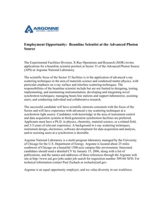Employment Opportunity: Beamline Scientist at the Advanced Photon
Source
The Experimental Facilities Division, X-Ray Operations and Research (XOR) invites
applications for a beamline scientist position at Sector 33 of the Advanced Photon Source
(APS) at Argonne National Laboratory.
The scientific focus of the Sector 33 facilities is in the application of advanced x-ray
scattering techniques in the area of materials science and condensed matter physics, with
particular emphasis on x-ray surface and interface scattering techniques. The
responsibilities of the beamline scientist include but are not limited to designing, testing,
implementing, and maintaining instrumentation; developing and integrating novel
synchrotron techniques; managing beam-line stations and support-laboratories; assisting
users; and conducting individual and collaborative research.
The successful candidate will have scientific interests consistent with the focus of the
Sector and will have experience with advanced x-ray scattering techniques at a
synchrotron light source. Candidates with knowledge in the area of instrument control
and data acquisition systems at third-generation synchrotron facilities are preferred.
Applicants must have a Ph.D. in physics, chemistry, material science, or a related field,
and 3-5 years of relevant experience. A background in x-ray scattering techniques,
instrument design, electronics, software development for data acquisition and analysis,
and/or assisting users at a synchrotron is desirable.
Argonne National Laboratory is a multi-program laboratory managed by the University
of Chicago for the U.S. Department of Energy. Argonne is located about 25 miles
southwest of Chicago on a beautiful 1500-acre campus-like environment. Interested
candidates should send a detailed CV by January 15, 2006, along with a list of
publications, and the names and addresses of three references through the Argonne web
site at http://www.anl.gov/jobs under job search for requisition number 309160 XFD. For
technical information contact Paul Zschack at zschack@anl.gov.
Argonne is an equal opportunity employer, and we value diversity in our workforce.
 