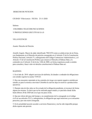 DERECHO DE PETICION
CIUDAD Villavicencio FECHA 23-11-2020
Señores
COLOMBIA TELECOMUNICACIONES
Y PROYECCIONES EJECUTIVAS S.A.S
VILLAVICENCIO
Asunto: Derecho de Petición.
Arnulfo Angulo. Mayor de edad, identificado 79821874 como se señala al pie de mi firma,
con fundamento en el Derecho de petición consagrado en el Artículo 23 de la Constitución
Política Nacional, Artículo 5º y subsiguientes del Código Contencioso Administrativo, y el
Articulo 15 de la Constitución Política que enuncia el Derecho al Habeas Data y lo
contenido en el Artículo 16 de la ley 1266 de 2008; en forma respetuosa acudo a ustedes
para consultar y hacer valer mi derecho constitucional al Habeas Data así:
RAZONES:
1. En el año de 2010 adquirí servicios de telefonía, fui deudor o codeudor de obligaciones
con ustedes registra la cuenta 7339125.
2. Hoy me encuentro reportado en las centrales de riesgo con reporte negativo emitido por
ustedes ya pase la misma a movistar Colombia la cual me deja en resolver a producciones
ejecutivas.
3. Durante más de diez años no fui avisado de la obligación pendiente, ni reconocí de forma
alguna las mismas. Es decir que no he realizado pagos totales y/o parciales desde fecha
hasta febrero 20 de 2020 año en el que me puse al dia.
4. Que por efecto del paso del tiempo y en cumplimiento de lo consagrado en el código
civil en sus artículos 2512 y subsiguientes, la obligación que aquí menciono ya se encuentra
prescrita y por esta razón extinguida.
5. En la actualidad necesito acceder a servicios financieros y me ha sido imposible porque
dicho reporte aún persiste.
 