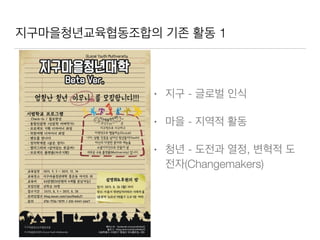 지구마을청년교육협동조합의 기존 활동 1
• 지구 - 글로벌 인식
• 마을 - 지역적 활동
• 청년 - 도전과 열정, 변혁적 도
전자(Changemakers)
 