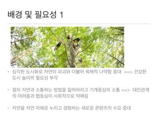 배경 및 필요성 1
• 심각한 도시화로 자연의 파괴와 더불어 육체적 나약함 증대 ==> 건강한
도시 놀이의 필요성 부각
• 점차 자연과 소통하는 방법을 잃어버리고 기계중심의 소통 ==> 대인관계
의 어려움과 협동심이 사회적으로 약해짐
• 자연을 자연 자체로 누리고 경험하는 새로운 콘텐츠의 수요 증대
 