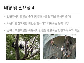 배경 및 필요성 4
• 안전교육의 필요성 증대 (세월호사건 등 재난 교육의 증대)
• 최선의 안전교육인 위험을 인식하고 대처하는 능력 배양
• 숲이나 지형지물을 이용해서 밧줄을 활용하는 안전교육 효과 탁월
 