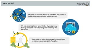What we do ?
We invest in the most advanced hardware and mining in
pool to generate multiple cryptocurrencies!
We provide an option to generate the Cryptocurrency
through autopilot, without owning or maintaining the
hardware!
We provide an option to generate the user chosen
cryptocurrency on complete Autopilot.
 