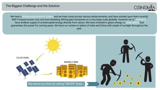 The Biggest Challenge and the Solution
We have a Mining experience of 3 years and we have come across various advancements, and have worked upon them smartly!
With Frequent power cuts and load shedding, Mining gets hampered on a very large scale globally. However we at “Coinomia”
have endless supply of uninterrupted energy directly from nature. We have invested in green energy i.e. solar plants that
guarantees the power for coming years. We have our centers in plains of India and China with ample of sunlight throughout the
year.
We ensure you that our mining “NEVER” Stops.
 